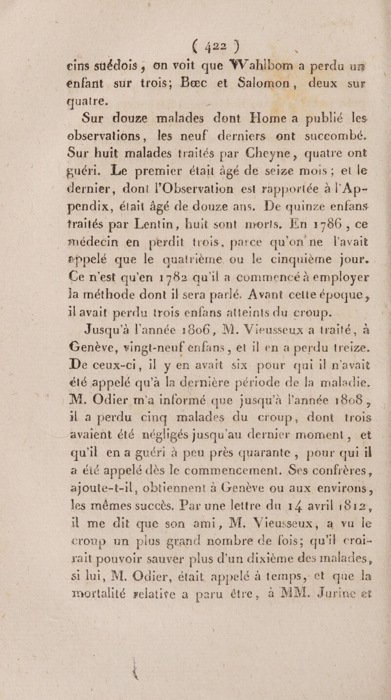 eins suédois ; on voit que WVahlbom a perdu ur énfant sur trois; Bæc et Salomon , deux sur quatre. Sur douze malades “doit Hoïne a publié Îles observations, les neuf derniers ont succombé. Sur huit malades traités par Cheyne, quatre ont guéri. Le premier était âgé de seize mois ; et le dernier, dont l’Observation est rapportée à l'Ap- pendix, était âgé de douze ans. De quinze enfans traités par Lentin, huit sont morts. En 1786 , ce médecin en perdit trois, parce qu’on ne l'avait #ppelé que le quatrième ou le cinquième Jour. Ce n'est qu’en 1782 qu'il a commencé à employer la méthode dont il sera parlé. Avant cette époque, il avait perdu trois enfans atteints du eroup. Jusqu'à l'année 1806, M. Vieusseux a traité, à Genève, vingt-neuf enfans , et il en a perdu treize. De ceux-ci, il y en avait six pour qui il n'avait été appelé qu'à la derni ère pésods de fa maladie. M. Odier m'a informé que jusqu'à l'année 1808, il a perdu cinq malades du Croup, dont ns avaient été négligés jusqu'au dernier moment, et qu'il en a guéri à peu près quarante, pour qui il a été appelé dès le commencement. Ses confrères, ajoute-t-1l, obtiennent à Genève ou aux environs, les mêmes succès. Par une lettre du 14 avril 1812, il me dit que son ami, M. Vieusseux, a vu le croup un plus grand nombre de fois; qu'il croi- rait pouvoir sauver plus d'un dixième des malades, si lui, NL. Odier, était appelé à temps, et que la mortalité relatite a paru être, à MM. Jurine et