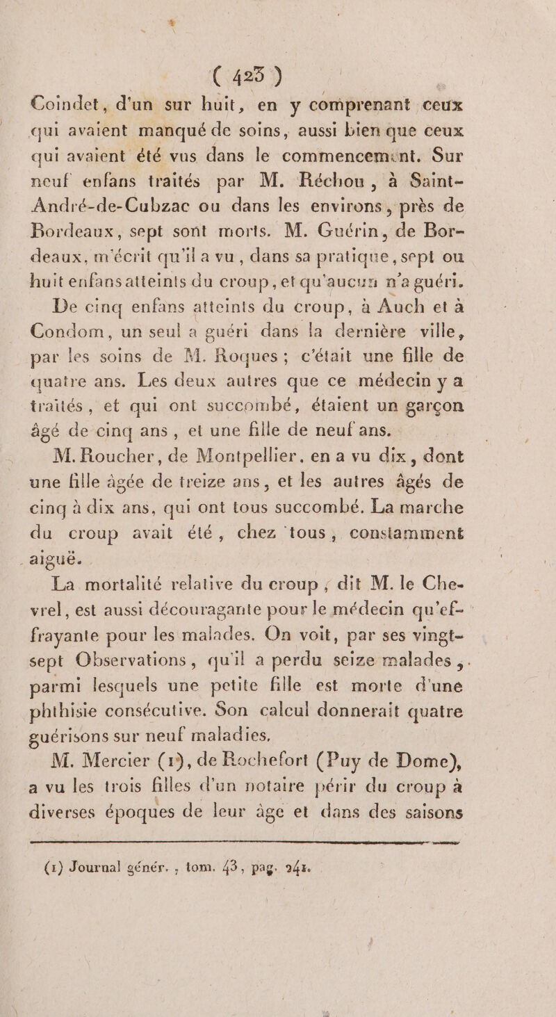 (425 ) Coindet, d'un sur huit, en y comprenant ceux | qui avaient manqué de soins, aussi bien que ceux qui avaient été vus dans le commencemint. Sur neuf enfans traités par M. Réchou, à Saint- André-de-Cubzac ou dans les environs, près de Bordeaux, sept sont morts. M. Guérin, de Bor- deaux, m'écrit qu'il a vu, dans sa manque, sept ou huit enfansatteints du croup,etqu'aucun n a guéri. De cinq enfans atteints du croup, à Auch et à Condom, un seul a guéri dans la dernière ville, par les soins de M. Roques; c'était une fille de quatre ans. Les deux autres que ce médecin ya traités, et qui ont succombé, étaient un garçon âgé de cinq ans, et une fille de neuf ans. M. Roucher, de Montpellier, en a vu dix, dont une fille âgée de treize ans, et les autres âgés de cinq à dix ans, qui ont tous succombé. La marche du croup avait été, chez ‘tous, constamment aiguë. La mortalité relative du croup ; dit M. le Che- vrel, est aussi découragante pour le médecin qu'ef- ban pour les dial dés On voit, par ses vingt- sept Observations, qu'il a perdu seize malades . parmi lesquels une petite fille est morte d'une phthisie consécutive. Son calcul donnerait quatre guérisons sur neuË maladies, M. Mercier (1), de Rochefort (Puy de Dome), a vu les trois filles d’un notaire périr du croup a diverses époques de leur âge et dans des saisons ER