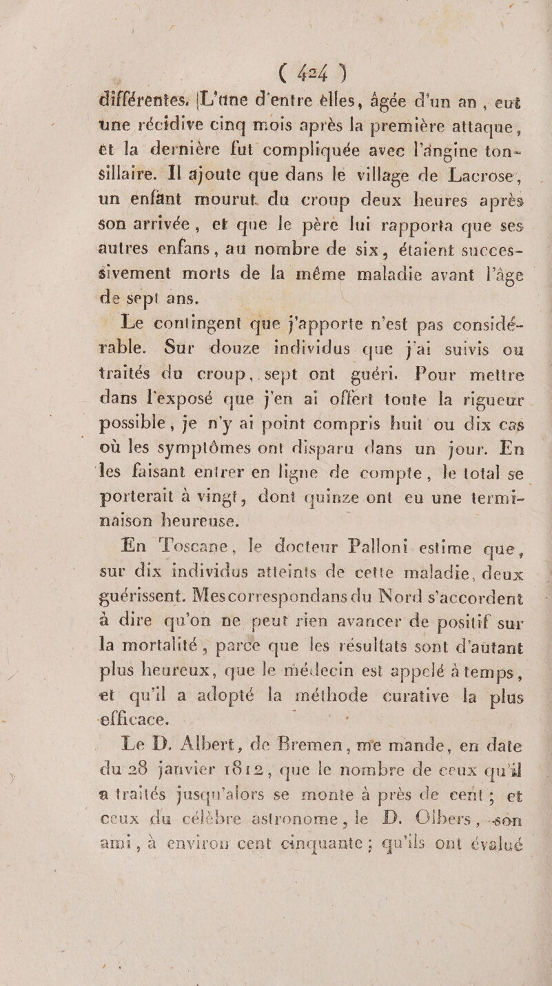 rémess (L'ane d'entre èlles, âgée d'un an , cut une récidive cinq mois après la première ttc: ét la dernière fut compliquée avec l’ängine ton- Sillaire. Îl ajoute que dans le village de RAR un enfant mourut. du croup deux heures après son arrivée, et que le père lui rapporta que ses autres ne au nombre de six, étaient succes- $ivement morts de la même HE avant l’âge de ue ans. = Le contingent que j'apporte n'est pas considé- rable. Sur de individus que j'ai suivis ou traités du croup, sept ont guéri, Pour mettre dans l'exposé que j'en ai offert toute la rigueur possible , je n'y ai point compris huit ou dix cas où les symptômes ont disparu dans un jour. En les faisant entrer en ligne de compte, Île total se. porterait à ving ons quinze ont eu une termi- naison en En Toscane, le docteur Palloni estime que, sur dix FRE atteints de cette maladie, deux guérissent. Mescorrespondans du Nord s'accordent à dire qu'on ne peut rien avancer de positif sur la mortalité, parce que les résultats sont d'autant plus heureux, que le médecin est appelé à temps, et qu'il a adopté la méthode curative la plus efficace. Le D. Albert, de Bremen, me mande, en date du 28 janvier 1012, que le nombre de ecux qu'il a traités jusqu'alors se monte à près de cent; et ceux du célèbre astronome, le D. Olbers, .son ami, à environ cent cinquante; qu'ils ont évalué