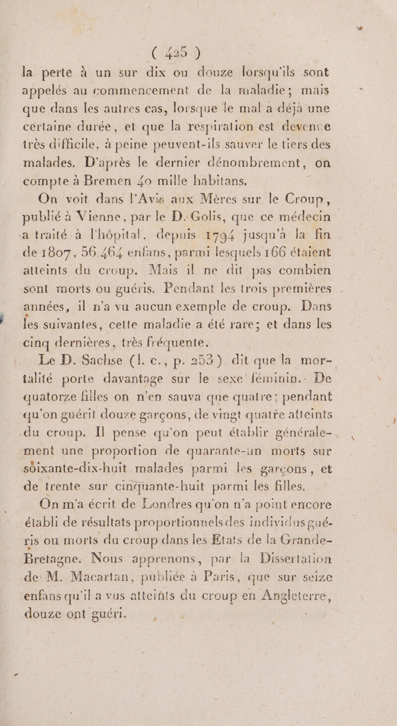 la perte à un sur dix ou douze lorsqu'ils sont appelés au commencement de la maladie; mais que dans les autres cas, lorsque le mal a déjà une certaine durée, et que la respiration est devente très difficile, à peine peuvent-ils sauver le tiers des malades. D'après le dernier dénombrement, on compte à Bremen 40 mille habitans, ‘ On voit dans l'Avis aux Mères sur le Croup, publié à Vienne, par le D. Golis, que ce médecin a traité à l'hôpital, depuis 1794 jusqu'a la fin de 1807, 56.464 enfans, parmi lesquels 166 étaient atteints du croup. Mais il ne dit pas combien sont morts ou guéris. Pendant les trois premières années, il n'a vu aucun exemple de croup. Dans les suivantes, cette maladie a été rare; et dans les cinq de très fréquente. Le D. Sachse (L c., p.253) dit que la mor- talité porte davantage sur le sexe féminin. De quatorze filles on n'en sauva que quatre: pendant qu'on guérit douze garçons, de vingt quatre atteints -du croup. Il pense qu'on peut établir générale- ment une proportion de quarante-un morts sur soixante-dix-huit malades parmi les garcons, et de trente sur cinquante-huit parmi les filles. On m'a écrit de Londres qu'on n’a point encore établi de résultats proportionnels des individus puée ris OU morts du croup dans les Etats de la Grande- Bretagne. Nous apprenons, par la Dissertation de: M. Macartan, publiée à Paris, que sur seize enfans qu'il a vus atteints du croup en Angleterre, douze ont guéri. #