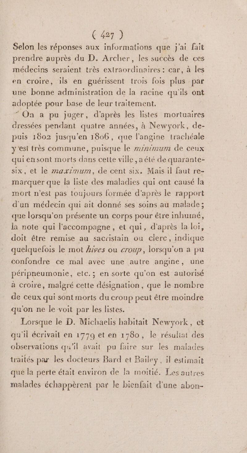 . Selon les réponses aux informations que j'ai fait prendre auprès du D. Archer, les succès de ces médecins seraient très extraordinaires : car, à les en croire, ils en guérissent trois fois plus : par une bonne administration de fa racine qu'ils ont adoptée pour base de leur traitement, * On a pu juger, d'après les listes mortuaires dressées pendant quatre années, à Newyork, de- puis 1002 jusqu’en 1806, que l’angine trachéale y'est très commune, puisque le #1R7/mum de ceux qui ensont morts dans cette ville , a été de quarante- six, et le maximum, de cent six. Mais il faut re- marquer que la liste des maladies qui ont causé la mort n'est pas toujours formée d’après le rapport d'un médecin qui ait donné ses soins au malade ; que lorsqu'on présente un corps pour être inhumé, la note qui l'accompagne, et qui, d’après la loi, doit être remise au sacristain ou clere, indique quelquelois le mot hives ou croup, lorsqu'on a pu confondre ce mal avec une autre angine, une péripneumonie, etc.; en sorte qu'on est aulorisé à croire, malgré cette désignation, que le nombre de ceux qui sont morts du croup peut étre ne qu'on ne le voit par les listes. | Lorsque le D. Michaelis habitait nt et qu'il écrivait en 1779 et en 1780, le résuliat des observations qu'il avait pu faire sur les malades traités par les docteurs Bard et Bailey , il estimait que Îa perte était environ de la moitié. Les autres malades échappèrent par le bienfait d'une abon- 0