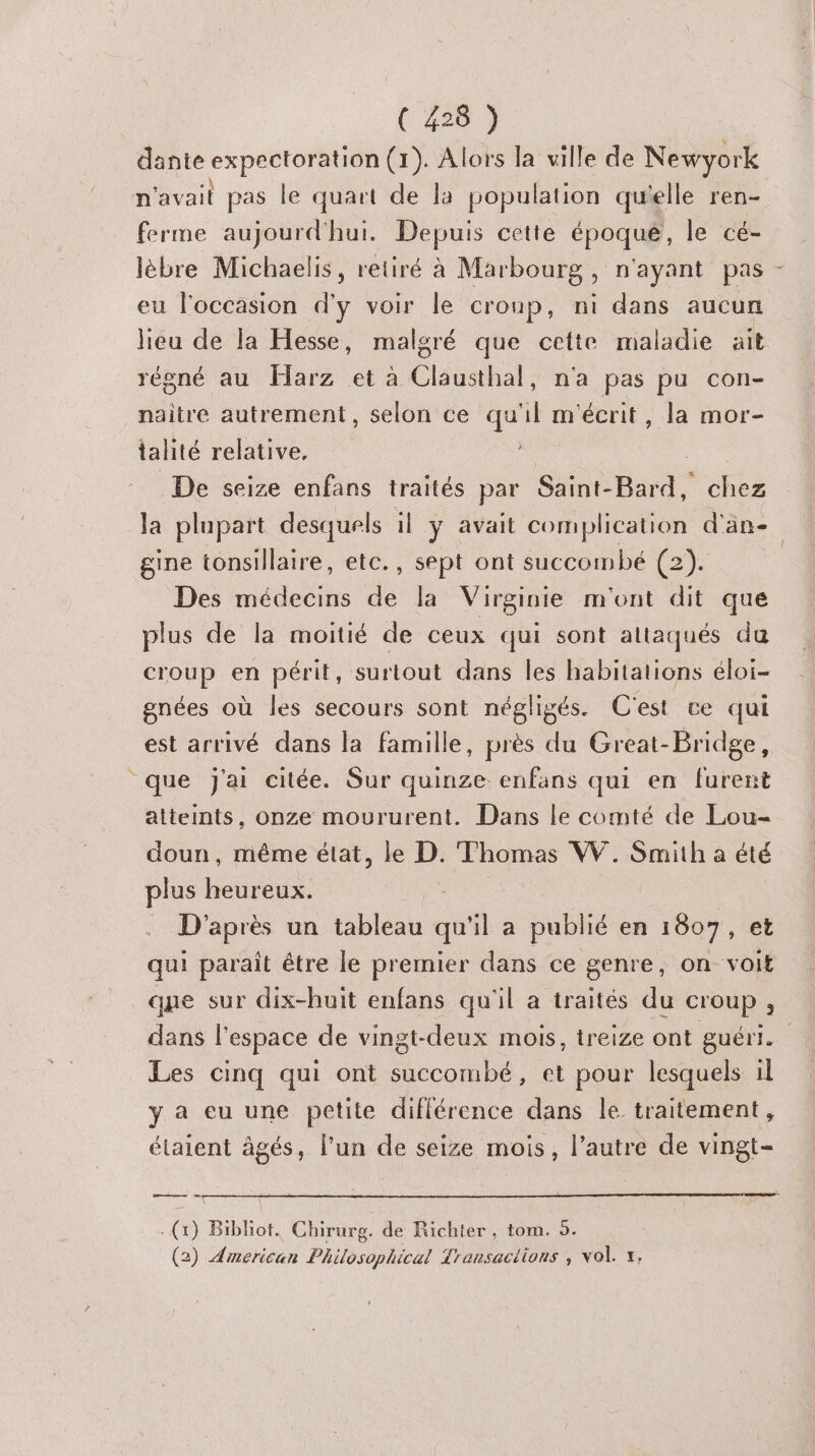 dante expectoration (1). Alors la ville de Newyork n'avait pas le quart de la population qu'elle ren- ferme aujourd'hui. Depuis cette époqué, le cé- lèbre Michaelis, retiré à Marbourg , n'ayant pas eu l'occasion d'y voir le croup, ni dans aucun régné au Harz et à Clausthal, n'a pas pu con- naitre autrement, selon ce qu'il m'écrit, la mor- talité relative, De seize enfans traités par Saint-Bard, chez la plupart desquels il ÿ avait complication d'än- gine tonsillaire, etc., sept ont succombé (2). Des médecins de la Virginie m'ont dit que plus de la moitié de ceux qui sont altaqués du croup en périt, surtout dans les habitations éloi- gnées où les secours sont négligés. C'est ce qui est arrivé dans la famille, près du Great-Bridge, que j'ai citée. Sur quinze enfans qui en furent atteints, onze moururent. Dans le comté de Lou- doun, même état, le D. Thomas W. Smith a été plus ner D'après un nee qu il a publié en 1807 , et qui parait être le premier dans ce genre, on voit que sur dix-huit enfans qu'il a traités du croup, L Les cinq qui ont succombé, et pour lesquels il y a eu une petite diflérence dans le traitement, étaient âgés, l’un de seize mois, l’autre de vingt- ae ne OR) Bibliot. Chirurg. de Richter, tom. 9. (2) American Philosophical Transactions , vol. x,