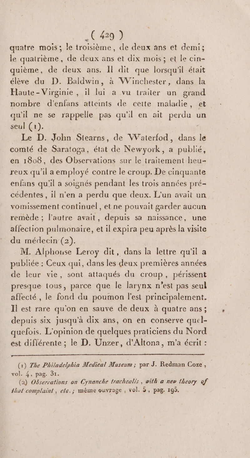 quatre mois; le troisième, de deux ans et demi; le quatrième, de deux ans et dix mois; et le cin- quième, de deux ans. Il dit que lorsqu'il était élève du D. Baldwin, à Winchester, dans la Haute- Virginie, il lui a vu traiter un grand nombre d'enfans atteints de cette maladie, et qu'il ne se rappelle pas qu'il en ait perdu un seul (+). | Le D. John Stearns, de Waterfod, dans le comté de Saratoga, état de Newyork, a publié, en 1808, des Observations sur le traitement heu- reux qu'il a employé contre le croup, De cinquante enfans qu'il a soignés pendant les trois années pré- cédentes , il n’en a perdu que deux. L'un avait un vomissement continuel , et ne pouvait garder aucun remède ; l’autre avait, depuis sa naissance, une affection pulmonaire, et il expira peu après la visite du médecin (2). M. Alphouse Leroy dit, dans la lettre qu'il a publiée : Ceux qui, dans les deux premières années de leur vie, sont attaqués du croup, périssent presque tous, parce que le larynx n’est pas seul affecté , le fond du poumon l'est principalement. Il est rare qu'on en sauve de deux à quatre ans; depuis six Jusqu'à dix ans, on en conserve quel- quefois. L'opinion de quelques praticiens du Nord est différente ; le D. Unzer, d’Altona, m'a écrit : (1) The Philadelphia Medical Museum ; par J. Redman Coxe, vol.4, pag. 91. (2) Oëservations on Cynanche trachealis, with à new {heory of #hat complaint, ele. ; même quvrage , vol. 9, pag. 195.