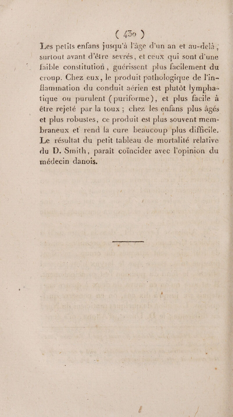 Les petits enfans jusqu’à l'âge d'un an et au-delà; surtout avant d'être sevrés, et ceux qui sont d'une faible constitution, guérissent plus facilement du croup. Chez eux, le produit pathologique de l'in« flammation du conduit aérien est plutôt lympha- tique ou purulent (puriforme), et plus facile à être rejeté par la toux ; chez les enfans plus âgés et plus robustes, ce produit est plus souvent mem- braneux et rend la cure beaucoup plus difficile. Le résultat du petit tableau de mortalité relative du D. Smith, paraît coïncider avec l'opinion du médecin danois.