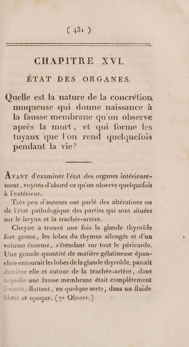 CHAPITRE XVI ÉTAT DES ORGANES. Quelle est la nature de la concrétion muqueuse qui donne naissance à la fausse membrane qu'on observe après la mort, et qui forme les tuyaux que l'on rend quelquefois pendant la vie’ Avanr d'examiner l'état des organes intérieure- ment, voyons d’abord ce qu'on observe quelquefois à l'extérieur. 7 Très peu d'auteurs ont parlé des altérations ou de l’état pathologique des parties qui sont situées sur le larynx et la trachée-artère. Cheyne à trouvé une fois la glande thyroïde fort grosse, les lobes du thymus allongés et d’un volume énorme, s'étendant sur tout le péricarde. Une grande quantité de matière gélatineuse épan- chée entourait les lobes de la glande thyroïde, passait derrière elle et autour de la trachée-artère, dans laquelle une fausse membrane était complètement formée, flottant , en quelqne sorte, dans un fluide blænc et opaque. (5e Observ.)