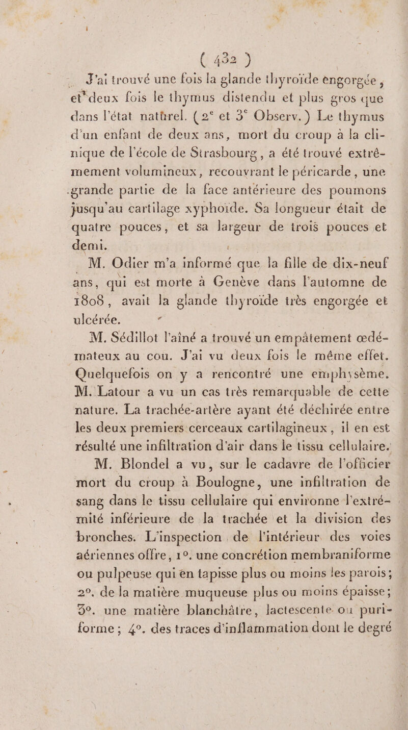 (492) Jai trouvé une fois la glande thyroïde engoreée , etdeux fois le thymus D et plus gros que dans l’état natürel. (2° et 3° Observ.) Le ‘by mus d'un enfant de deux ans, mort du croup à la cli- nique de l'école de de , à été trouvé extré- mement volumineux, recouvrant le péricarde , une -grande partie de la face antérieure des poumons jusqu’au cartilage xyphoïde. Sa longueur était de quatre pouces, et sa largeur de trois pouces et demi. nl Odier m'a aFoyrn à que la fille de dix-neuf , qui est morte à Genève dans l'automne de Eee avait la glande thyroïde très engorgée et ulcérée. j M. Sédillot l'aîné a trouvé un empâtement œdé- imateux au cou. J'ai vu deux fois le méme effet. Quelquefois on y a rencontré une emphisème. M. Latour a vu un cas très remarquable de cette nature. La trachée-artère ayant été déchirée entre les deux premiers cerceaux cartilagineux , il en est résulté une infiltration d'air dans le tissu cellulaire. M. Blondel a vu, sur le cadavre de l'officier mort du croup à Boulogne, une infiltration de sang dans le tissu cellulaire qui environne l'extré- mité inférieure de la trachée et la division des bronches. L'inspection de l'intérieur. des voies aériennes offre, 1°. une concrétion membraniforme ou pulpeuse qui en tapisse plus ou moins les parois; 2°, de la matière muqueuse plus ou moins épaisse ; 9°. une matière blanchâtre, lactescente où puri- forme ; 4°. des traces d'inflammation dont le degré