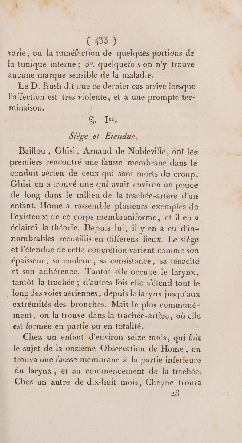 À x (409 3 ROC | Ÿ , s ÿ à Lx varie, ou la tuméfaction de quelques portions de la tunique interne ; 5°. quelquefois on n'y trouve aucune marque sensible de la maladie. Le D. Rush dit que ce dernier cas arrive lorsque l'affection est très violente, et a une prompte ter- minaison, S. ler, Szége et Etendue. Baïllou , Ghisi, Arnaud de Nobleville, ont les premiers rencontré une fausse membrane dans le conduit aérien de ceux qui sont morts du croup. Ghisi en a trouvé une qui avait envison un pouce de long dans le milieu de la trachée-artère d’un enfant. Home à rassemblé plusieurs exemples de l'existence de ce corps membraniforme, et il en a éclairci la théorie. Depuis ot, 4 y en a eu d'in nombrables recueillis en différens lieux. Le siége et l'étendue de cette concrétion varient comme son épaisseur, sa couleur , sa consistance, sa ténacité et son adhérence. T'antôt elle occupe le larynx, tantôt la trachée ; d'autres fois elle s'étend tout le . long des voies aériennes, depuis le larynx jusqu'aux extrémités des bronches. Mais le plus communé- ment, on la trouve dans la trachée-artère, où elle est formée en partie ou en totalité. Chez un enfant d'environ seize mois, qui fait le sujet de la onzième Observation de Home, on trouva une fausse membrane à la partie inférieure du larynx, et au commencement de la trachée. Chez un autre de dix-huit mois, Cheyne trouva 20
