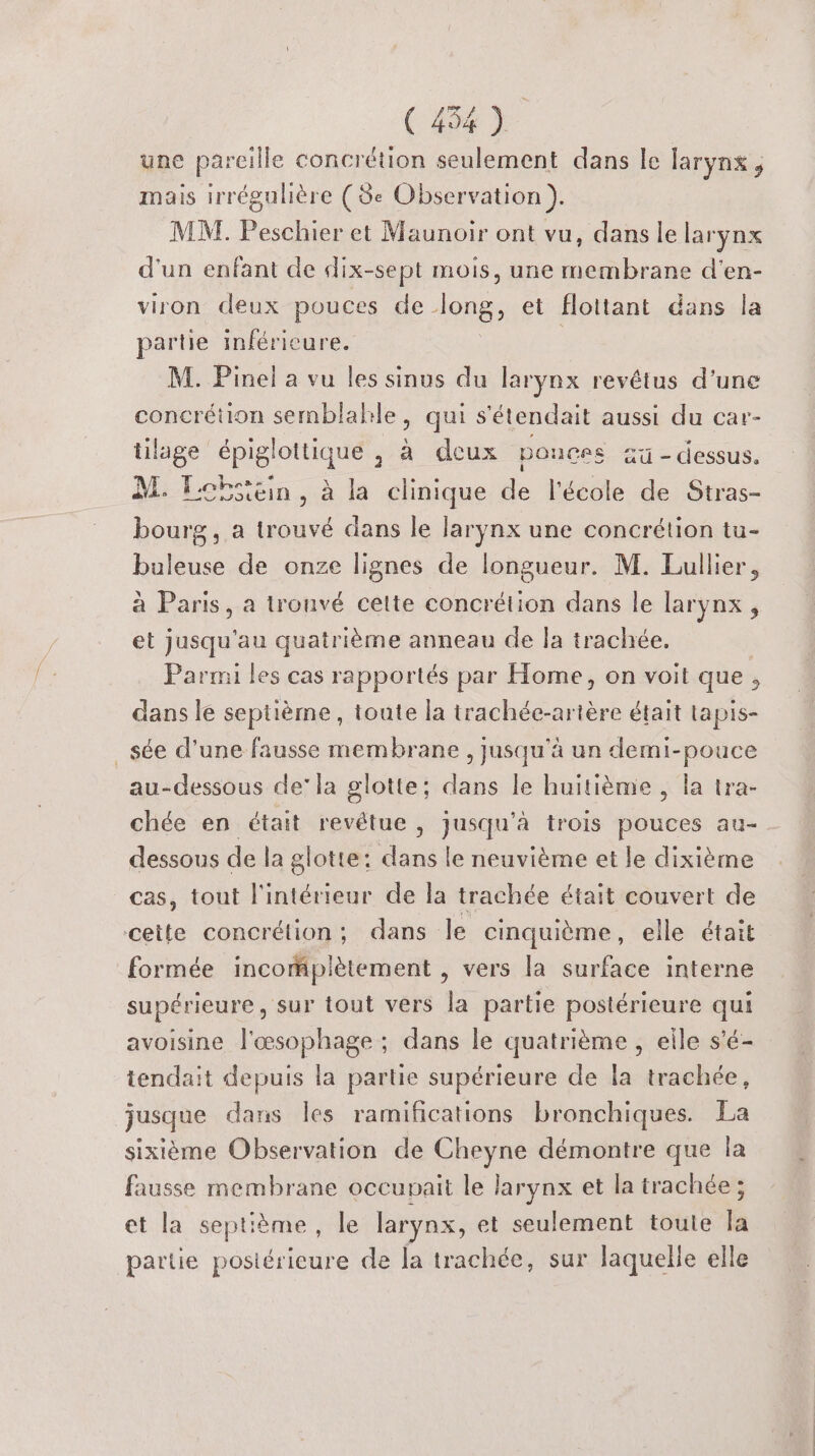 une pareille concrétion seulement dans le larynx , mais irrégulière (3e Observation ). MA. Peschier et Maunoir ont vu, dans le larynx d'un enfant de dix-sept mois, une res ve d'en- viron deux pouces de Le et flottant dans la partie inférieure. M. Pinel a vu les sinus du larynx revêius d'une concrétion semblable, qui s'étendait aussi du car- tilage | dr. 2 a deux ponces 2 - dessus. M. fcbsicin, à la clinique de l'école de Stras- bourg, a trouvé dans le larynx une concrétion tu- buleuse de onze lignes de longueur. M. Eullier, à Paris, a tronvé cette concrétion dans le larynx, et jusqu'au quatrième anneau de la trachée. Parmi les cas rapportés par Home, on voit que, dans le septième, toute la trachée-artère était tapis- _sée d’une fausse membrane , jusqu'à un demi-pouce au-dessous de’ la glotte; dans le huitième , la tra- chée en était revétue, jusqu'à trois pouces au- dessous de la glotte: dans le neuvième et le dixième cas, tout l'intérieur de la trachée était couvert de cette concrétion; dans le cinquième, elle était formée incomplètement , vers la surface interne supérieure, sur tout vers la partie postérieure qui avoisine l'œsophage ; dans le quatrième , elle s'é- tendait depuis la partie supérieure de la trachée, jusque dans Îles ramifications bronchiques. La sixième Observation de Cheyne démontre que la fausse membrane occupait le larynx et la trachée ; et la septième, le larynx, et seulement toute la partie postérieure de la trachée, sur laquelle elle
