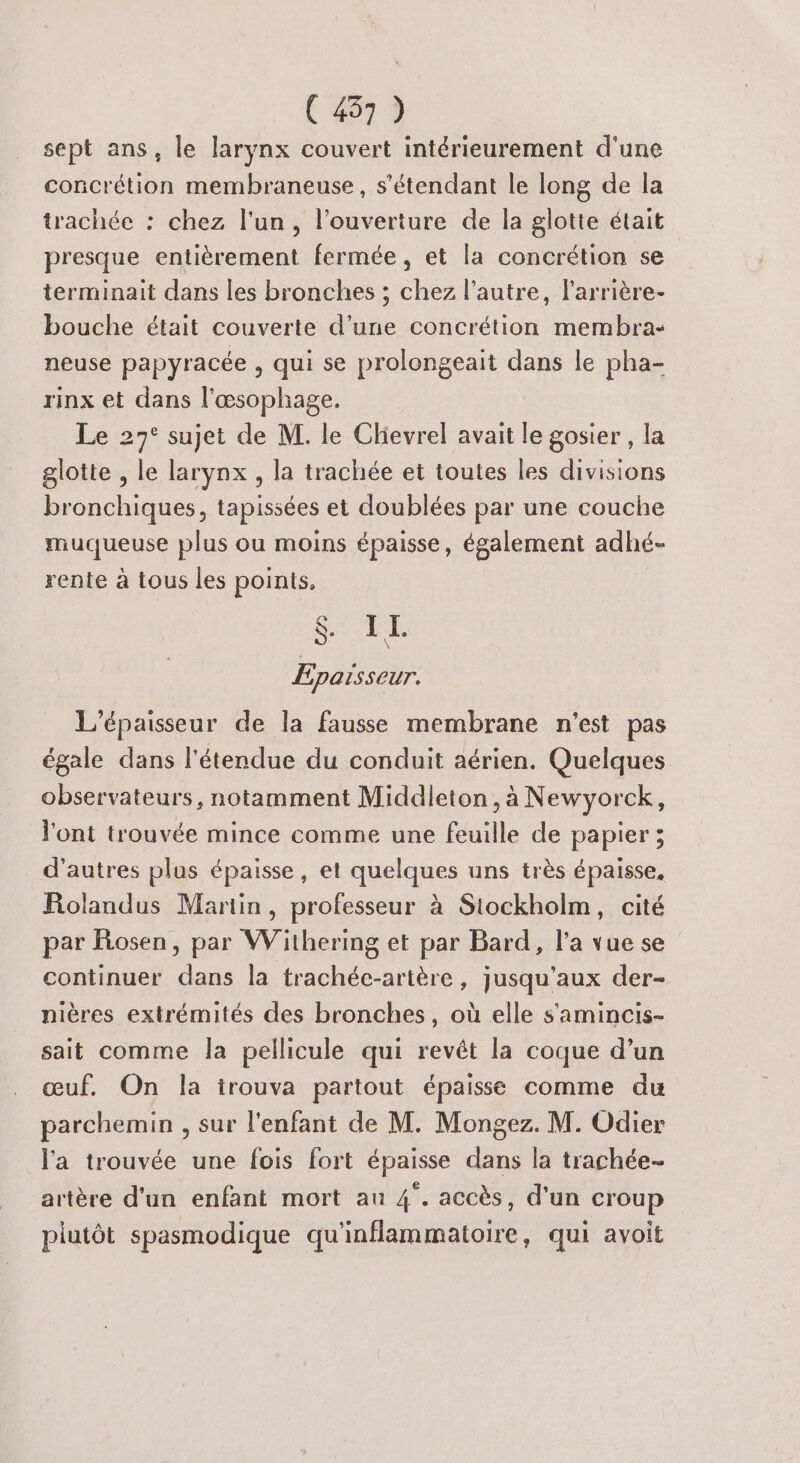 sept ans, le larynx couvert intérieurement d'une concrétion membraneuse, s'étendant le long de la trachée : chez l'un, l'ouverture de la glotte était presque entièrement fermée, et la concrétion se terminait dans les bronches ; chez l’autre, l’arrière- bouche était couverte d’une concrétion membra- neuse papyracée , qui se prolongeait dans le pha- rinx et dans l’æœsophage. Le 27° sujet de M. le Chievrel avait le gosier , la glotte , le larynx , la trachée et toutes les divisions bronchiques, tapissées et doublées par une couche muqueuse plus ou moins épaisse, également adhé- rente à tous les points. $. I L Epaisseur. L’épaisseur de la fausse membrane n'est pas égale dans l'étendue du conduit aérien. Quelques observateurs, notamment Middleton, à Newyorck, l'ont trouvée mince comme une feuille de papier ; d’autres plus épaisse, et quelques uns très épaisse, Rolandus Martin, professeur à Stockholm, cité par Rosen, par Withering et par Bard, l’a vue se continuer dans la trachée-artère , jusqu'aux der- nières extrémités des bronches, où elle s'amincis- sait comme la pellicule qui revêt la coque d’un œuf. On la irouva partout épaisse comme du parchemin , sur l'enfant de M. Mongez. M. Odier l'a trouvée une fois fort épaisse dans la trachée- artère d'un enfant mort au 4. accès, d'un croup plutôt spasmodique qu'inflammatoire, qui avoit