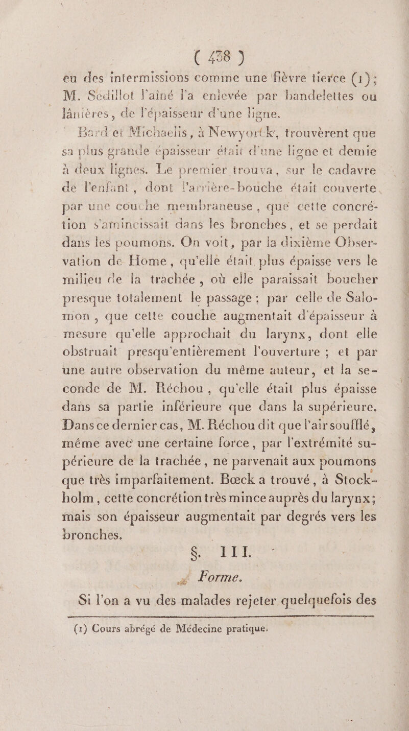 eu des intermissions comme une fièvre tierce (1); M. Sécillot lainé l'a enlevée par handelettes ou Jânières, de l'épaisseur d'une ligne. Bard et Michaelis da Newyortk, trouvèrent que sa plus grande épaisseur était d'une ligne et demie à deux lignes. Le premier trouva, sur le cadavre de l'enfant, dont l’arrière- bouche était couverte. par une cout he membraneuse, que cette concré- tion s'amineissait dans les bronches, et se perdait dans les poumons. On voit, par la dixième Obser- vation de Home, qu’elle était plus épaisse vers le milieu de la trachée , où elle paraissait boucher presque totalement le passage ; par celle de Salo- mon, que cette couche augmentait d'épaisseur à mesure qu'elle approchait du larynx, dont elle obstruait presqu'entièrement l'ouverture ; et par une autre observation du même auteur, et la se- conde de M. Ftéchou, qu'elle était plus épaisse dans sa partie inférieure que dans la supérieure. Dans ce dernier cas, M. Réchou dit que l'air soufflé, même avec une certaine force, par l'extrémité su- périeure de la trachée, ne parvenait aux manne que très imparfaitement. Bœck a trouvé, à Stock- holm , cette concrétion très mince auprès dit aryüx; | mais son épaisseur augmentait par degrés vers les bronches. Jeu UT. + Forme. Si l’on a vu des malades rejeter quelquefois des ser (1) Cours abrégé de Médecine pratique.