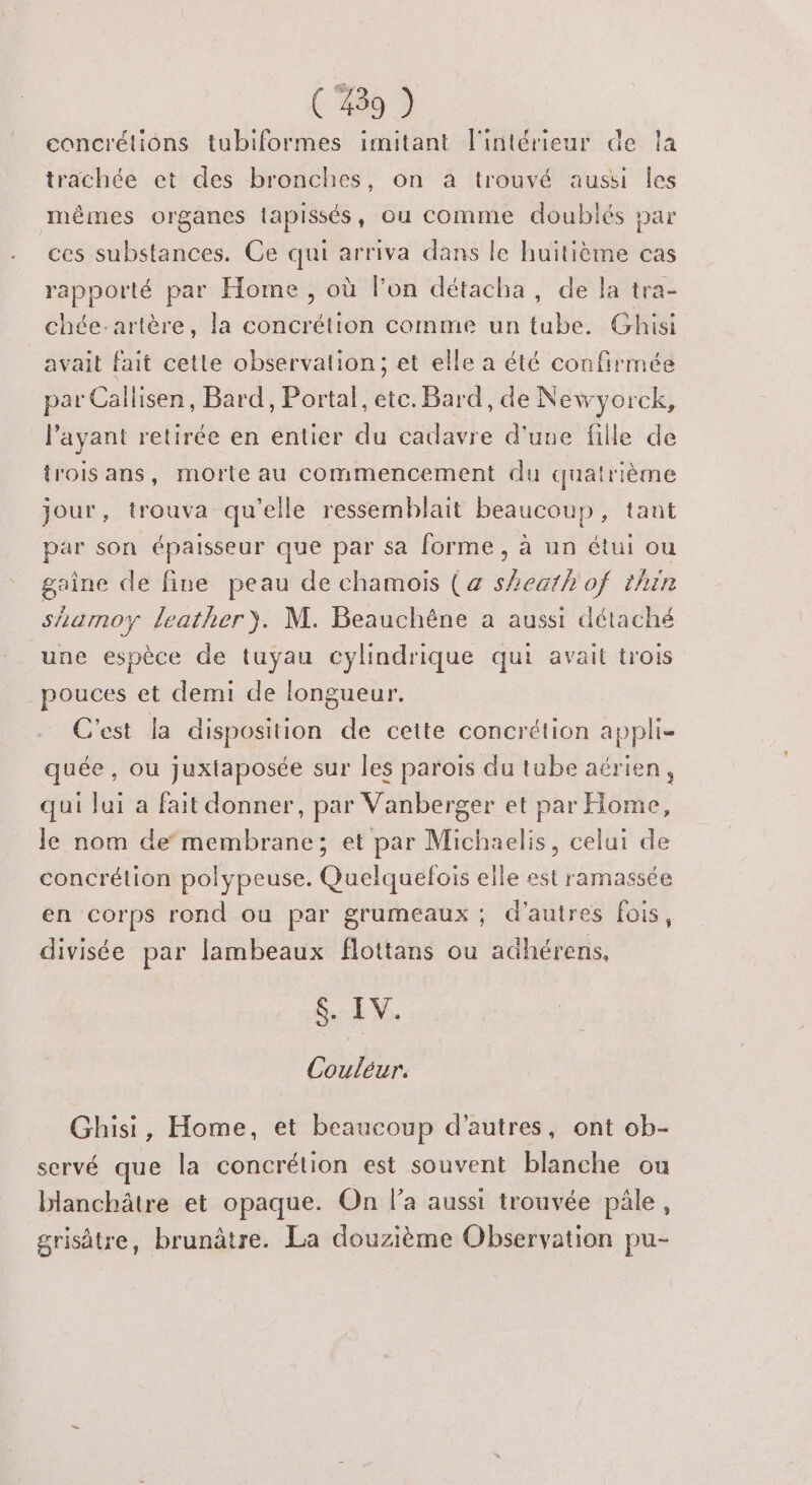 cancrétions tubiformes imitant l'intérieur de trachée et des bronches, on à trouvé aussi les mêmes organes tapissés, ou comme doublés par ces substances. Ce qui arriva dans le huitième cas rapporté par Home, où lon détacha, de la tra- chée-artère, la concrétion comme un tube. Ghisi ' ia avait fait cette observation; et elle a été confirmée par Callisen, Bard, Portal, etc. Bard, de Newyorck, l'ayant retirée en entier du cadavre d'une fille de trois ans, morte au commencement du quatrième jour, trouva qu'elle ressemblait beaucoup, tant par son épaisseur que par sa forme, à un étui ou grine de fine peau de chamois (a sheath of thin shamoy leather). M. Beauchène à aussi détaché une espèce de tuyau cylindrique qui avait trois pouces et demi de longueur. C'est la disposition de cette concrétion appli- quée , ou juxtaposée sur les parois du tube aérien, qui lui a fait donner, par Vanberger et par Home, le nom demembrane; et par Michaelis, celui de concrétion polypeuse. Quelquefois elle est ramassée en corps rond ou par grumeaux ; d’autres fois, divisée par lambeaux flottans ou adhérens, $. IV. Couléur. Ghisi, Home, et beaucoup d’autres, ont ob- servé que la concrétion est souvent blanche ou blanchâtre et opaque. On la aussi trouvée pâle, grisâtre, brunâtre. La douzième Observation pu-