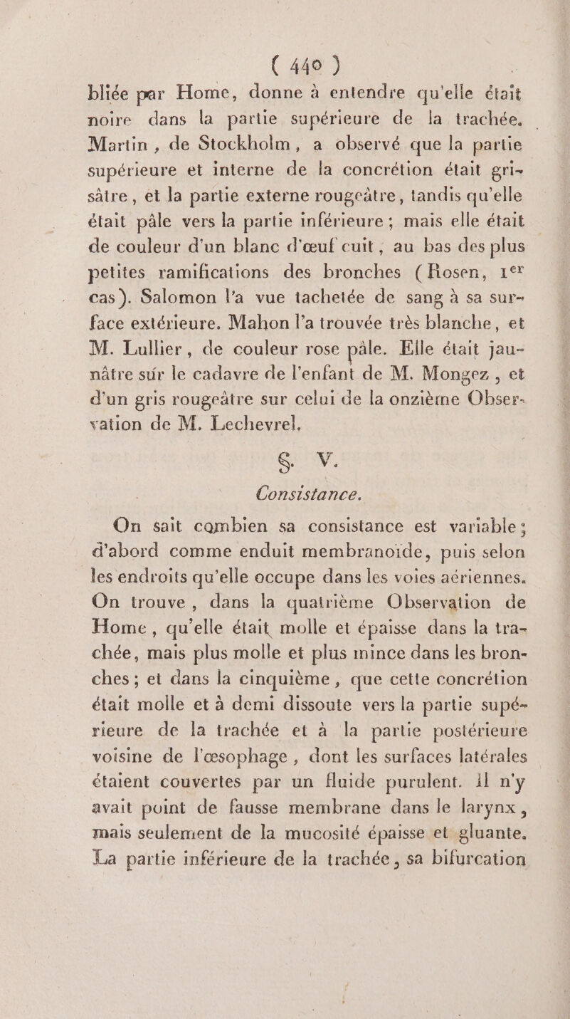 bliée par Home, donne à entendre qu'elle était noire dans la partie supérieure de la trachée. Martin, de Stockholm, a observé que la partie supérieure et interne de la concrétion était gri- sâtre , et la partie externe rougcâtre, tandis qu’elle était pâle vers la partie inférieure ; mais elle était de couleur d'un blanc d'œuf cuit, au bas des plus petites ramifications des bronches (Fiosen, 1°* cas). Salomon l’a vue tacheiée de sang à sa sur- face extérieure. Mahon l’a trouvée très blanche, et M. Lullier, de couleur rose pâle. Elle était jau- nâtre sur le cadavre de l'enfant de M. Mongez , et d'un gris rougeâtre sur celui de la onzième Obser- vation de M. Lechevrel, SUM, Consistance. On sait combien sa consistance est variable; d'abord comme enduit membranoïde, puis selon les endroits qu’elle occupe dans les voies aériennes. On trouve, dans la quatrième Observation de Home , qu’elle était molle et épaisse dans la tra- chée, mais plus molle et plus mince dans les bron- ches ; et dans la cinquième, que cette concrétion était molle et à demi dissoute vers la partie supé- rieure de la trachée et à la partie postérieure voisine de l'œsophage , dont les surfaces latérales étaient couvertes par un fluide purulent. il n'y avait point de fausse membrane dans le larynx, mais seulement de la mucosité épaisse et gluante. La partie inférieure de la trachée, sa bifurcation