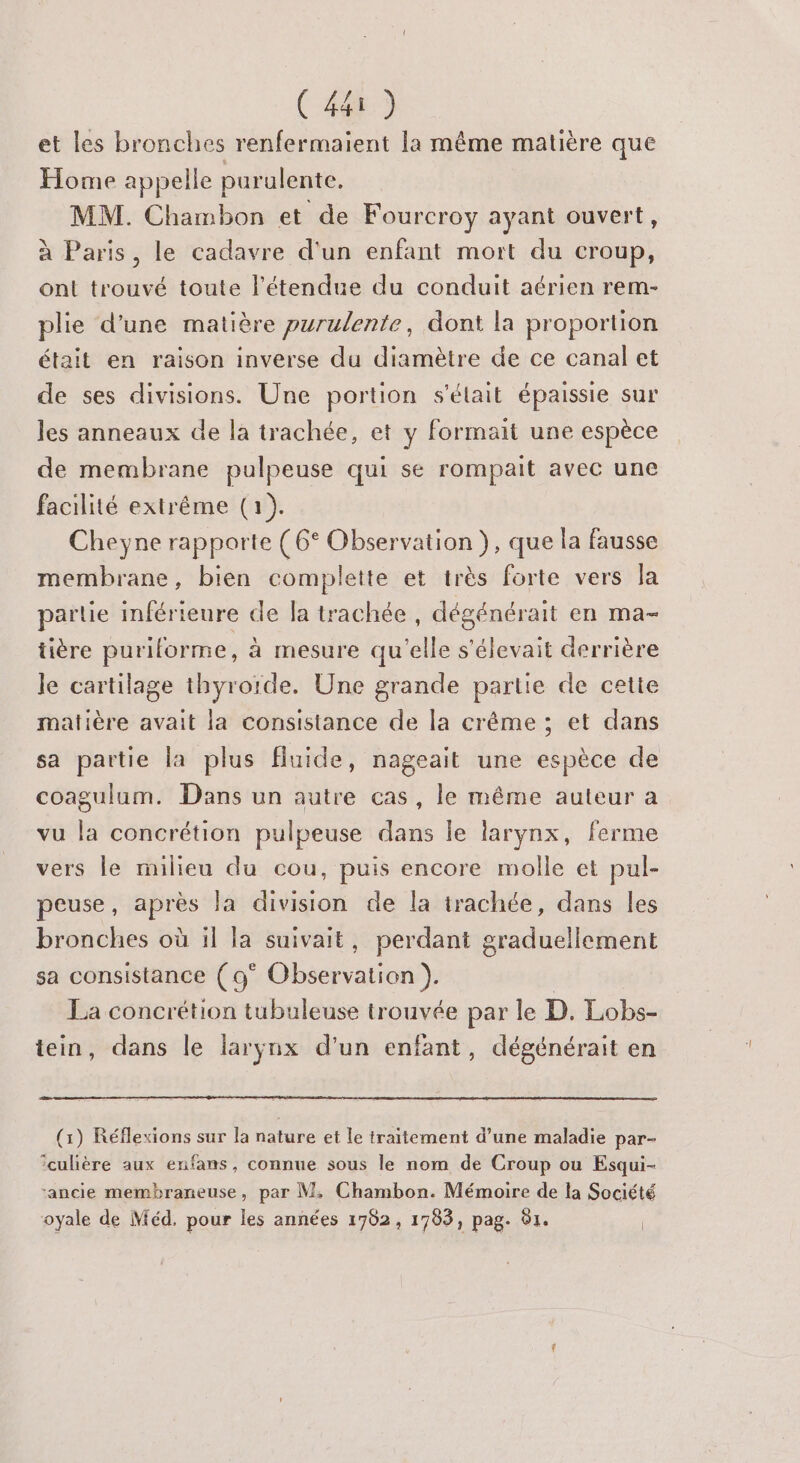 et les bronches renfermaient la même matière que Home appelle purulente. MM. Chambon et de Fourcroy ayant ouvert, à Paris, le cadavre d'un enfant mort du croup, ont trouvé toute l'étendue du conduit aérien rem- plie d'une matière purulente, dont la proportion était en raison inverse du diamètre de ce canal et de ses divisions. Une portion s'élait épaissie sur les anneaux de la trachée, et y formait une espèce de membrane pulpeuse qui se rompait avec une facilité extrême (1). Cheyne rapporte ( 6° Observation }, que la fausse membrane, bien complette et très forte vers la partie inférieure de la trachée , dégénérait en ma- tière puriforme, à mesure qu'elle s'élevait derrière le cartilage thyroïde. Une grande partie de cette matière avait la consistance de la crême ; et dans sa partie la plus fluide, nageait une espèce de coagulum. Dans un autre cas, le même auteur a vu la concrétion pulpeuse dans le larynx, ferme vers le milieu du cou, puis encore molle et pul- peuse, après la division de la trachée, dans les bronches où il la suivait, perdant graduellement sa consistance (9° Observation ). La concrétion tubuleuse trouvée par le D. Lobs- tein, dans le larynx d’un enfant, dégénérait en (1) Réflexions sur la nature et le traitement d’une maladie par- ‘culière aux enfans, connue sous le nom de Croup ou Esqui- ‘ancie membraneuse, par M, Chambon. Mémoire de la Société oyale de Méd. pour les années 1762, 1783, pag. 81. |