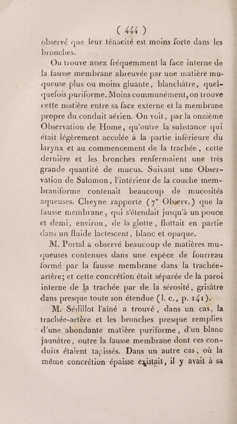 observé que leur ténacité est moins forte dans les bronches. ù On trouve assez fréquemment la face interne de la fausse membrane abreuvée par une matière mu- queuse plus où moins gluante, blanchâtre, quel- quefois puriforme. Moins communément, on trouve cette matière entre sa face externe et la membrane propre du conduit aérien. On voit, par la onzième Observation de Home, qu'outre la substance qui était légèrement accolée à la partie inférieure du larynx et au commencement de la trachée, cette dernière et les bronches renfermaient une très grande quantité de mucus. Suivant une Obser- vation de Salomon, l'intérieur de la couche mem- braniforme contenait beaucoup de mucosités aqueuses. Cheyne rapporte (7° Observ.) que la fausse membrane, qui s'étendait jusqu'à un pouce et demi, environ, de la glotte, floitait en partie dans un fluide lactescent, blanc et opaque. M. Portal à observé beaucoup de matières mu- _queuses contenues dans une espèce de fourreau formé par la fausse membrane dans la trachée- artère; et cette concrétion était séparée de la paroi interne de la trachée par de la sérosité, grisätre dans presque toute son étendue (1. c., p. 141). M. Sédillot l'aîné a trouvé, dans un cas, la trachée-artère et les bronches presque remplies : d’une abondante matière puriforme, d’un blanc jaunâtre, outre la fausse membrane dont ces con- duits étaient tapissés. Dans un autre cas, où la même concrétion épaisse existait, il y avait à sa