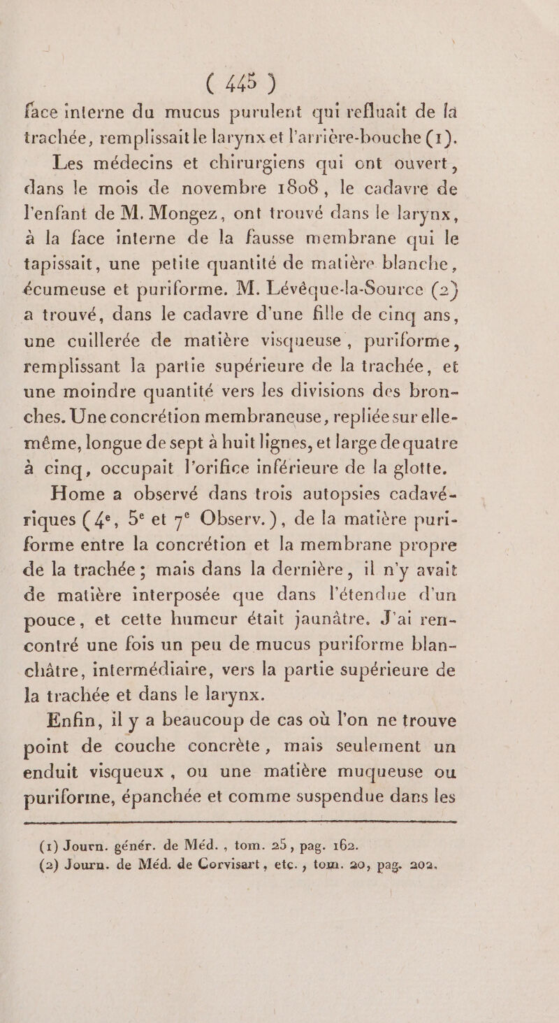 face interne du mucus purulent qui refluait de là trachée, remplissait le larynx et l'arrière-bouche (1). Les médecins et chirurgiens qui ont ouvert, dans le mois de novembre 18606, le cadavre de l'enfant de M. Mongez, ont trouvé dans le larynx, à la face interne de la fausse membrane qui le tapissait, une petite quantité de matière blanche, écumeuse et puriforme. M. Lévêque-la-Source (2} a trouvé, dans le cadavre d'une fille de cinq ans, une cuillerée de matière visqueuse, puriforme, remplissant la partie supérieure de la trachée, et une moindre quantité vers les divisions des bron- ches. Une concrétion membraneuse, repliée sur elle- même, longue de sept à huit lignes, et large de quatre à cinq, occupait l’orifice inférieure de la glotte. Home a observé dans trois autopsies cadavé- riques (4°, 5° et 7° Observ.), de la matière puri- forme entre la concrétion et la membrane propre de la trachée ; mais dans la dernière, il n'y avait de matière interposée que dans l'étendue d'un pouce, et cette humeur était jaunâtre. J'ai ren- contré une fois un peu de mucus puriforme blan- châtre, intermédiaire, vers la partie supérieure de la trachée et dans le larynx. | Enfin, il y a beaucoup de cas où l'on ne trouve point de couche concrète, mais seulement un enduit visqueux , ou une matière muqueuse ou puriforme, épanchée et comme suspendue dans les (1) Journ. génér. de Méd. , tom. 25, pag. 162. (2) Journ. de Méd. de Corvisart, etc. , tom. 20, pag. 202.