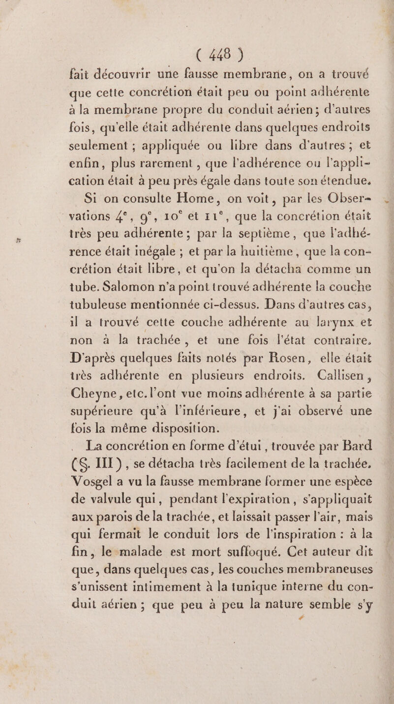 fait découvrir une fausse membrane, on a trouvé que cette concrétion était peu ou point adhérente à la membrane propre du conduit aérien; d’autres fois, qu'elle était adhérente dans quelques endroits seulement ; appliquée ou libre dans d’autres ; et enfin, plus rarement , que l'adhérence ou lappli- cation était à peu près égale dans toute son étendue, Si on consulte Home, on voit, par les Obser= vations 4°, 9°, 10° et 11°, que la concrétion était irès peu adhérente ; par la septième, que l'adhé- rence était inégale ; et par la huitième , que la con- crétion était libre, et qu'on la détacha comme un tube. Salomon n'a point trouvé adhérente la couche tubuleuse mentionnée ci-dessus. Dans d’autres cas, il a trouvé cette couche adhérente au larynx et non à la trachée, et une fois l’état contraire, D'après quelques faits notés par Rosen, elle était très adhérente en plusieurs endroits. Callisen, Cheyne, etc. l'ont vue moins adhérente à sa partie supérieure qu'à l'inférieure, et j'ai observé une fois la même disposition. La concrétion en forme d'’étui , trouvée par Bard (S. III), se détacha très facilement de la trachée. Vosgel a vu la fausse membrane former une espèce de valvule qui, pendant l'expiration, s'appliquait aux parois de la trachée, et laissait passer l'air, mais qui fermait le conduit lors de l'inspiration : à la fin, le malade est mort suffoqué. Cet auteur dit que, dans quelques cas, les couches membraneuses s'unissent intimement à la tunique interne du con- \ duit aérien ; que peu à peu la nature semble s'y #