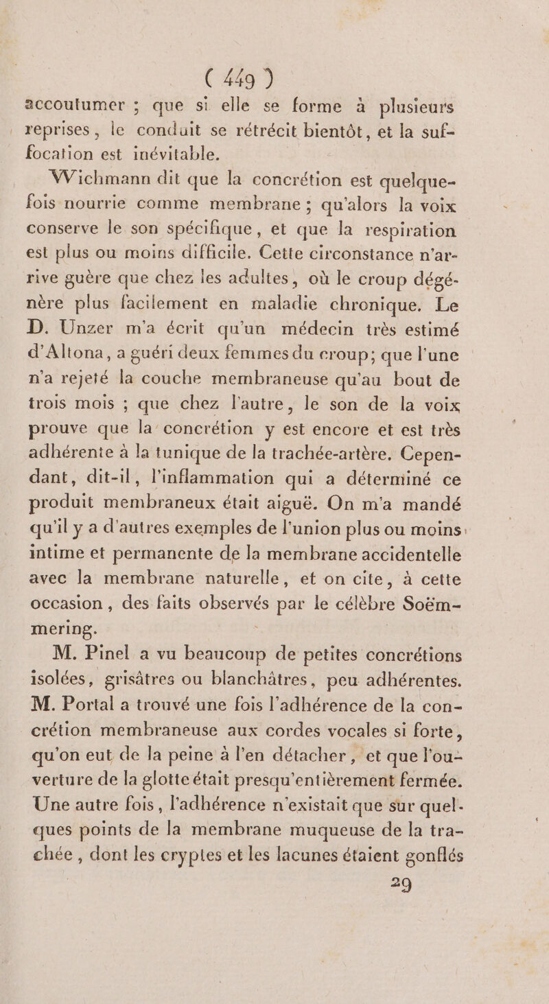 accoutumer ; que si elle se forme à plusieurs reprises, le conduit se rétrécit bientôt, et la suf- focation est inévitable. Wichmann dit que la concrétion est quelque- fois nourrie comme membrane : qu'alors la voix conserve le son spécifique, et que la respiration est plus ou moins difficile. Cette circonstance n'ar- rive guère que chez les adultes, où le croup dégé- nère plus facilement en maladie chronique. Le D. Unzer m'a écrit qu'un médecin très estimé d’Altona, a guéri deux femmes du croup; que l’une n'a rejeté la couche membraneuse qu'au bout de trois mois ; que chez l'autre, le son de la voix prouve que la’ concrétion y se encore et est très adhérente à la tunique de la trachée-artère, Cepen- dant, dit-il, l’inflammation qui a déterminé ce produit membraneux était aiguë. On m'a mandé qu'il ÿ a d'autres exemples de l'union plus ou moins: intime et permanente de la membrane accidentelle avec la membrane naturelle, et on cite, à cette occasion , des faits observés par le célèbre Soëm- mering. M. Pinel a vu beaucoup de petites concrétions isolées, grisâtres ou blanchätres, peu adhérentes. M. Portal a trouvé une fois l’adhérence de la con- crétion membraneuse aux cordes vocales si forte, qu'on eut de la peine à l’en détacher, et que l'ou- verture de la glotte était presqu’entièrement fermée. Une autre fois, l'adhérence n'existait que sur quel. ques points de la membrane muqueuse de la tra- chée , dont les cryples et les lacunes étaient gonflés 29