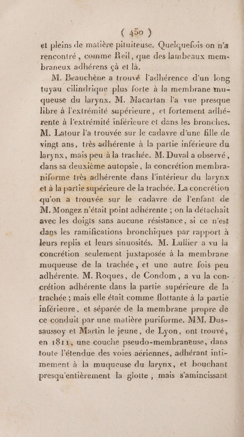 ( 490 ) et pleins de matière pituiteuse. Quelcuefois on n'a rencontré , comme fieil, que des laibeaux mem- braneux adhérens çà et là. M. Beauchène à trouvé l'adhérence d'un long tuyau cilndrique plus forte à la membrane mu- queuse du larynx. M. Macartan l'a vue presque libre à l'extrémité supérieure, et fortement adhé- rente à l'extrémité inférieure et dans les bronches. M. Latour l’a trouvée sur le cadavre d'une fille de vingt ans, très adhérente à la partie inférieure du larynx, mais peu à la trachée. M. Duval a observé, dans sa deuxième autopsie, la concrétion membra- niforme très adhérente dans l'intérieur du larynx et à la partie supérieure de la trachée. La concrétion qu'on a trouvée sur le cadavre de l'enfant de M. Mongez n'était point adhérente ; on la détachait avec les doigts sans aucune résistance, si ce n'est dans les ramifications bronchiques par rapport à leurs replis et leurs sinuosités. M. Lullier a vu la concrétion seulement juxtaposée à la membrane muqueuse de la trachée, et une autre fois peu adhérente. M. Roques, de Condom, a vu la cor- . crétion adhérente dans la partie supérieure de la. trachée ; mais elle était comme flottante à la partie inférieure, et séparée de la membrane propre de ce conduit par une matière puriforme. MM. Dus- saussoy et Martin le jeune, de Lyon, ont trouvé, en 1811, une couche pseudo-membrantuse, dans toute l'étendue des voies aériennes, adhérant inti- mement à la muqueuse du larynx, et bouchant presqu'entièrement la gloite, mais s'amincissant