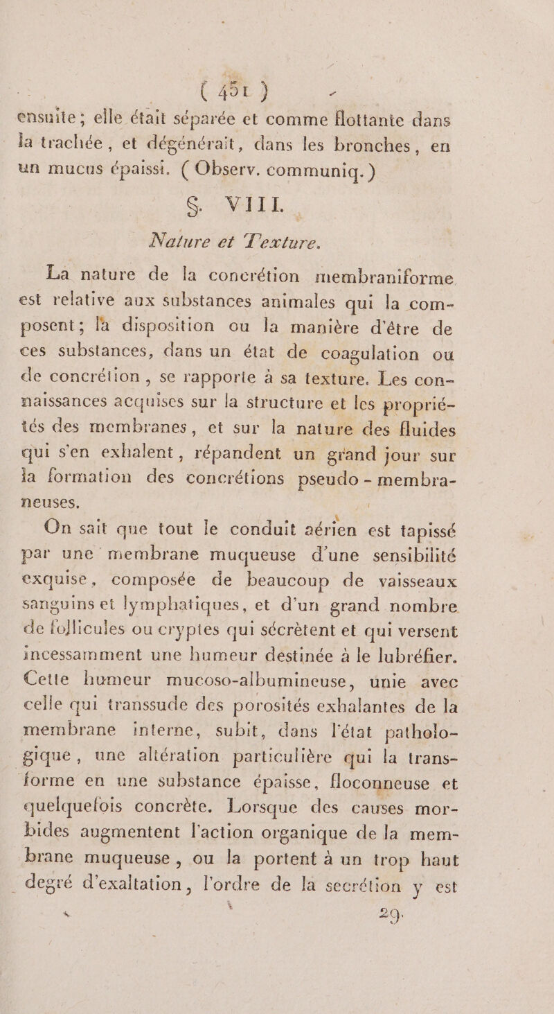 ensuite; elle était séparée et comme flottante dans la trachée, et dégénérait, dans les bronches, en un mucus épaissi. ( Observ. communiq.) CAMNL. Nature et Texture. La nature de la concrétion membraniforme est relative aux substances animales qui la com- posent; la disposition ou la manière d'être de ces substances, dans un état de coagulation ou de concrélion , se rapporte à sa texture. Les con- naissances acquises sur la structure et les proprié- iés des membranes, et sur la nature des fluides qui s'en exhalent, répandent un grand jour sur la formation des concrétions pseudo - membra- neuses, On sait que tout le conduit aérien est tapissé par une membrane muqueuse d’une sensibilité exquise, composée de beaucoup de vaisseaux sanguins et lymphatiques, et d’un grand nombre de foflicules ou cryptes qui sécrètent et qui versent incessamment une humeur destinée à le lubréfer. Cetie humeur mucoso-albumineuse, unie avec celle qui transsude des porosités exhalantes de la membrane interne, subit, dans l'état patholo- gique, une altération particulière qui la trans- Jorme en une substance épaisse, Hoconneuse et quelquefois concrète. Lorsque des causes mor- bides augmentent l'action organique de la mem- brane muqueuse , ou la portent à un trop haut degré d'exaltation, l'ordre de la secrétion y est LI k. 29
