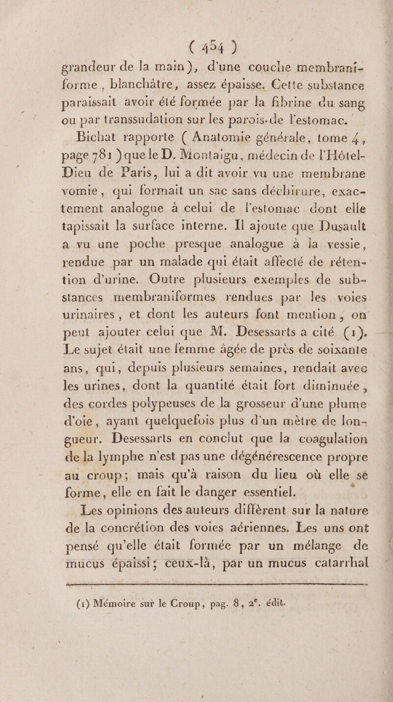 grandeur de la main), d'une couche membrani- forme , blanchâtre, assez épaisse. Cette substance paraissait avoir été formée par la fibrine du sang ou par transsudation sur les parois.de l'estomac. Bichat rapporte ( Anatomie générale, tome 4, page 701 )que le D. Montaigu, médecin de l'Hôtel- Dieu de Paris, lui a dit avoir vu une membrane vomie, qui formait un sac sans déchirure, exac- tement analogue à celui de l'estomac dont elle tapissait la surface interne. Il ajoute que Dusault a vu une poche presque analogue à ja vessie, rendue par un malade qui était alecie de réten- tion d'urine. Outre plusieurs exemples de sub- stances membraniformes rendues par les voies urinaires, et dont les auteurs font mention, on peut ajouter celui que M. Desessarts a cité (x}. Le sujet était une femme ägée de près de soixante ans, qui, depuis plusieurs semaines, rendait avec les urines, dont la quantité était fort diminuée, des cordes polypeuses de la grosseur d’une plume d'oie, ayant quelquefois plus d’un mètre de lon- gueur. Desessarts en conclut que la coagulation de la lymphe n'est pas une dégénérescence propre au croup; mais qu'à raison du lieu où elle se forme, elle en fait le danger essentiel. : Les opinions des auteurs diffèrent sur la nature de la concrétion des voies aériennes. Les uns ont pensé qu’elle était formée par un mélange de mucus épaissi; ceux-là, par un mucus catarrhal (1) Mémoire sut le Croup, pag. 8, 2°. édit.