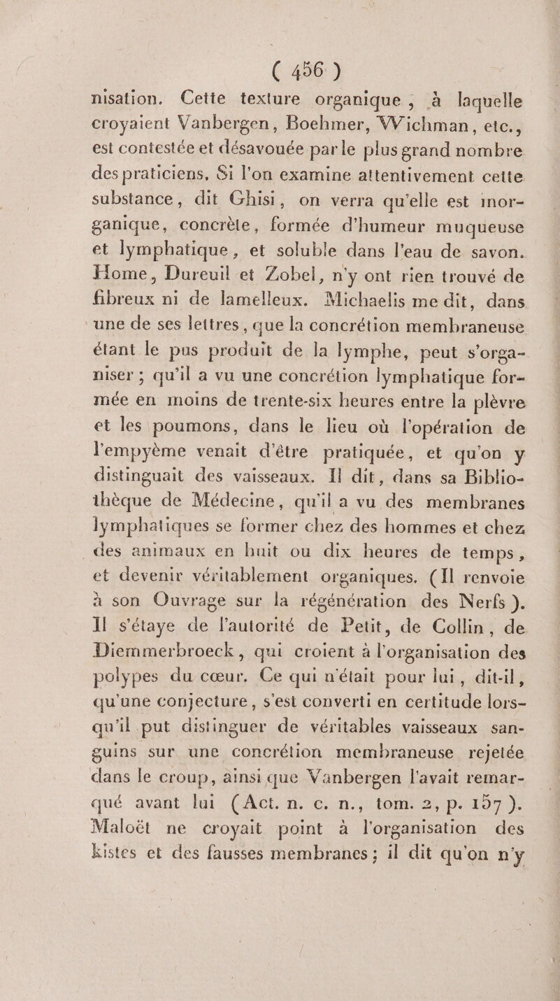 nisation. Cette texture organique , à laquelle croyaient Vanbergen, Boehmer, Wichman, etc., est contestée et désavouée parle plus grand nombre des praticiens, Si l'on examine attentivement cette substance, dit Ghisi, on verra qu’elle est inor- ganique, concrète, formée d'humeur muqueuse et lymphatique, et soluble dans l’eau de savon. Home, Dureuil et Zobel, n'y ont rien trouvé de fibreux ni de lamelleux. Michaelis me dit, dans une de ses lettres, que la concrétion membraneuse étant le pus produit de la lymphe, peut s’orga- niser ; qu'il a vu une concrétion lymphatique for- mée en moins de trente-six heures entre la plèvre et les poumons, dans le lieu où l'opération de l'empyème venait d'être pratiquée, et qu'on y distinguait des vaisseaux. Il dit, dans sa Biblio- thèque de Médecine, qu'il a vu des membranes Iymphatiques se former chez des hommes et chez _des animaux en huit ou dix heures de temps, et devenir véritablement organiques. (Il renvoie à son Ouvrage sur la régénération des Nerfs }. Il s'étaye de Fautorité de Petit, de Collin, de Diemmerbroeck, qui croient à l'organisation des polypes du cœur. Ce qui n'était pour lui, dit-il, qu'une conjecture, s'est converti en certitude lors- qu'il put distinguer de véritables vaisseaux san- guins sur une concrétion membraneuse rejetée dans le croup, ainsi que Väanbergen l'avait remar- qué avant lui (Act. n. c. n., tom. 2, p.197 ). Maloët ne croyait point à l'organisation des kistes et des fausses membranes ; il dit qu'on n'y