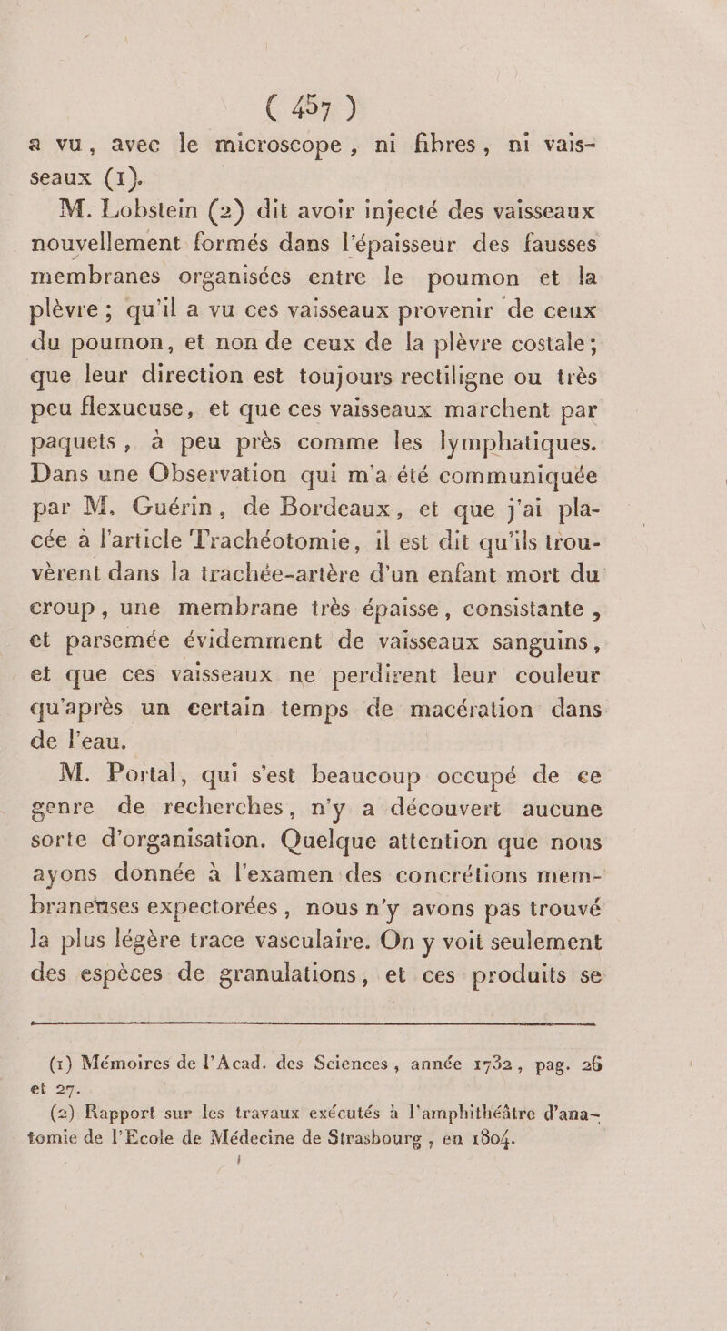a vu, avec le microscope , ni fibres, ni vais- seaux (1). M. Lobstein (2) dit avoir injecté des vaisseaux nouvellement formés dans l'épaisseur des fausses membranes organisées entre le poumon et la plèvre ; qu'il a vu ces vaisseaux provenir de ceux du poumon, et non de ceux de la plèvre costale ; que leur direction est toujours rectiligne ou très peu flexueuse, et que ces vaisseaux marchent par paquets, à peu près comme les lymphatiques. Dans une Observation qui m'a été communiquée par M, Guérin, de Bordeaux, et que j'ai pla- cée à l'article Prachéotomie, il est dit qu'ils trou- vèrent dans la trachée-artère d’un enfant mort du croup , une membrane très épaisse, consistante , et parsemée évidemment de vaisseaux sanguins, et que ces vaisseaux ne perdirent leur couleur qu'après un certain temps de macération dans de l'eau. M. Portal, qui s’est beaucoup occupé de ee genre de recherches, n'y a découvert aucune sorte d'organisation. Quelque attention que nous ayons donnée à l'examen des concrétions mem- braneuses expectorées, nous n'y avons pas trouvé la plus légère trace vasculaire. On y voit seulement des espèces de granulations, et ces produits se (:) DAODRITES de l’Acad. des Sciences , année 1732, pag. 26 el 27. (2) Rapport sur cs travaux exécutés à l'amphithéâtre d’ana- tomie de l’Ecole de Médecine de Strasbourg , en 1804. | |