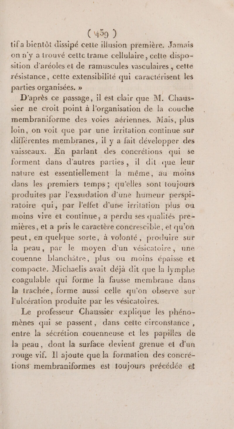 (499 ) tif a bientôt dissipé cette illusion première. Jamais on n'y a trouvé cettc trame cellulaire, cette dispo- sition d'aréoles et de ramuscules vasculaires , cette résistance, cette extensibilité qui caractérisent les parties organisées. » D'après ce passage, il est clair que M. Chaus- sier ne Croit point à l'organisation de la couche membraniforme des voies aériennes. Mais, plus loin, on voit que par une irritation continue sut différentes membranes, il y a fait développer des vaisseaux: En parlant des concrétions qui se forment dans d'autres parties, il dit que leur nature est essentiellement la même, au moins dans les premiers temps; qu'elles sont toujours produites par l'exsudation d'une humeur perspi- ratoire qui, par l'effet d'une irrilation plus ou moins vive et continue, a perdu ses qualités pre- mières, et a pris le caractère concrescible, et qu’on peut, en quelque sorte, à volonté, produire sur la peau, par le moyen d'un vésicatoire, une couenne blanchätre, plus ou moins épaisse et compacte. Michaelis avait déjà dit que la lymphe coagulable qui forme la fausse membrane dans la trachée, forme aussi celle qu'on observe sur l'ulcération produite par les vésicatoires. Le professeur Chaussier explique les phéno- mènes qui se passent, dans cette circonstance, entre la sécrétion couenneuse et les papilles de la peau, dont la surface devient grenue et d'un rouge vif. Il ajoute que la nie des concré- tions membraniformes est toujours précédée et