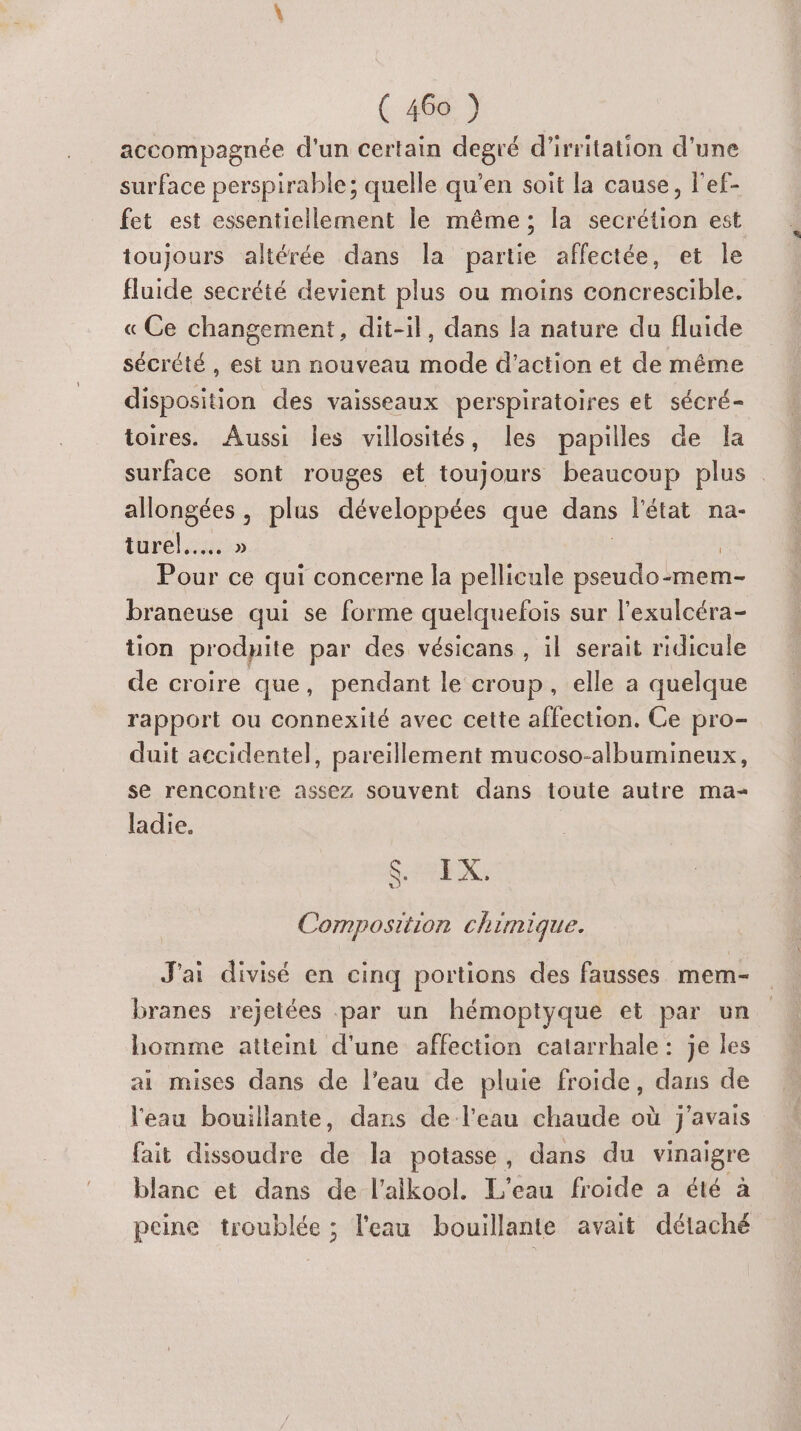accompagnée d’un certain Are d'irritation d'une surface perspirable; quelle qu’en soit la cause, lef- fet est essentiellement le même; la uen est toujours altérée dans Îla babe affectée, et le fluide secrété devient plus ou moins concrescible. « Ce changement, dit-il, dans la nature du fluide sécrété , est un nouveau mode d'action et de même disposition des vaisseaux perspiratoires et sécré- toires. Aussi Îles villosités, les papilles de la surface sont rouges et toujours beaucoup plus allongées , plus développées que dans l'état na- turel..….. » Pour ce qui concerne la pellicule pseudo lmem- braneuse qui se forme quelquefois sur l’exulcéra- tion prodnite par des vésicans , il serait ridicule de croire que, pendant le croup, elle a quelque rapport ou connexité avec cette affection. Ce pro- duit accidentel, pareillement mucoso-albumineux, se rencontre assez souvent dans toute autre ma- ladie. SEX. Composition chimique. J'ai divisé en cinq portions des fausses mem- branes rejetées par un hémoptyque et par un homme atteint d'une affection catarrhale: je les ai mises dans de l’eau de pluie froide, dans de l'eau bouillante, dans de l'eau chaude où j'avais fait dissoudre ss la potasse, dans du vinaigre blanc et dans de l’alkool. L'eau froide a été à peine troublée ; l'eau bouillante avait détaché