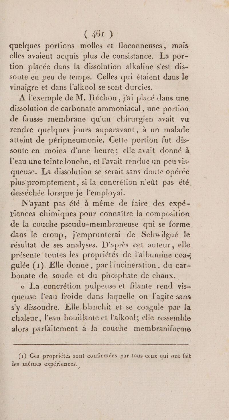 quelques portions molles et floconneuses, mais elles avaient acquis plus de consistance. La por- tion placée dans la dissolution alkaline s'est dis- soute en peu de temps. Celles qui étaient dans le vinaigre et dans l’alkool se sont durcies. À l'exemple de M. Réchou, j'ai placé dans une dissolution de carbonate ammoniacal , une portion de fausse membrane qu'un chirurgien avait vu rendre quelques jours auparavant, à un malade atteint de péripneumonie. Cette portion fut dis- soute en moins d'une heure; elle avait donné à l'eau une teinte louche, et l'avait rendue un peu vis- queuse. La dissolution se serait sans doute opérée plus promptement, si la concrélion n'eût pas été desséchée lorsque je l'employaiï. N'ayant pas été à même de faire des expé- riences chimiques pour connaître la composition de la couche pseudo-membraneuse qui se forme dans le croup, j'emprunterai de Schwilgué le résultat de ses analyses. D'après cet auteur, elle présente toutes les propriétés de l'albumine coa= gulée (1). Elle donne, par l'incinération, du car- bonate de soude et du phosphate de chaux. « La concrétion pulpeuse et flante rend vis- queuse l'eau froide dans laquelle on l'agite sans s'y dissoudre. Elle blanchit et se coagule par la chaleur, l’eau bouillante et l'alkool; elle ressemble alors parfaitement a la couche membraniforme (1) Ces propriétés sont confirmées par tous ceux qui ont faif les mêmes expériences. 4 f