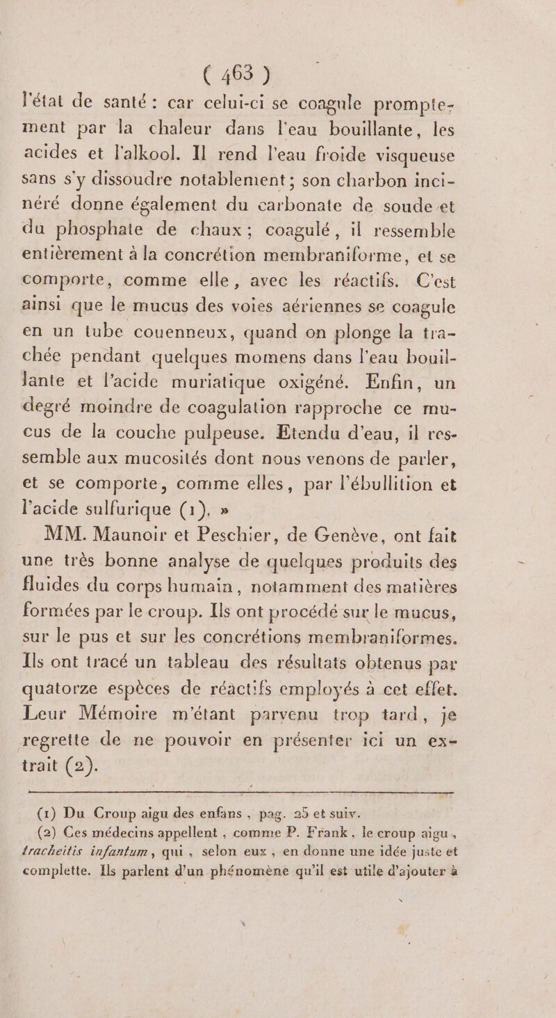 (465) l'état de santé: car celui-ci se coagule prompte- nent par la chaleur dans l'eau bouillante, les acides et l'alkool. Il rend l'eau froide visqueuse sans s'y dissoudre notablement ; son charbon inci- néré donne également du carbonate de soude et du phosphate de chaux; coagulé, il ressemble entièrement à la concrétion membraniforme, et se comporte, comme elle, avec les réactifs. C'est ainsi que le mucus des voies aériennes se coagule en un lube couenneux, quand on plonge la tra- chée pendant quelques momens dans l'eau bouil- lante et l'acide muriatique oxigéné. Enfin, un degré moindre de coagulation rapproche ce mu- cus de la couche pulpeuse. Etendu d'eau, il res- semble aux mucosités dont nous venons de parler, et se comporte, comme elles, par l’ébullition et l'acide sulfurique (1). » MM. Maunoir et Peschier, de Genève, ont fait une très bonne analyse de quelques produits des fluides du corps humain, notamment des matières formées par le croup. Ils ont procédé sur le mucus, sur le pus et sur les concrétions membraniformes. Ils ont tracé un tableau des résultats obtenus par quatorze espèces de réactifs employés à cet effet. Leur Mémoire m'étant parvenu trop tard, je regrette de ne pouvoir en présenter ici un ex- trait (2). (1) Du Croup aigu des enfans , pag. 25 et suiv. (2) Ces médecins appellent , comme P. Frank, le croup aigu, racheitis infanfum, qui, selon eux , en donne une idée juste et complette. Ils parlent d'un phénomène qu'il est utile d'ajouter à \