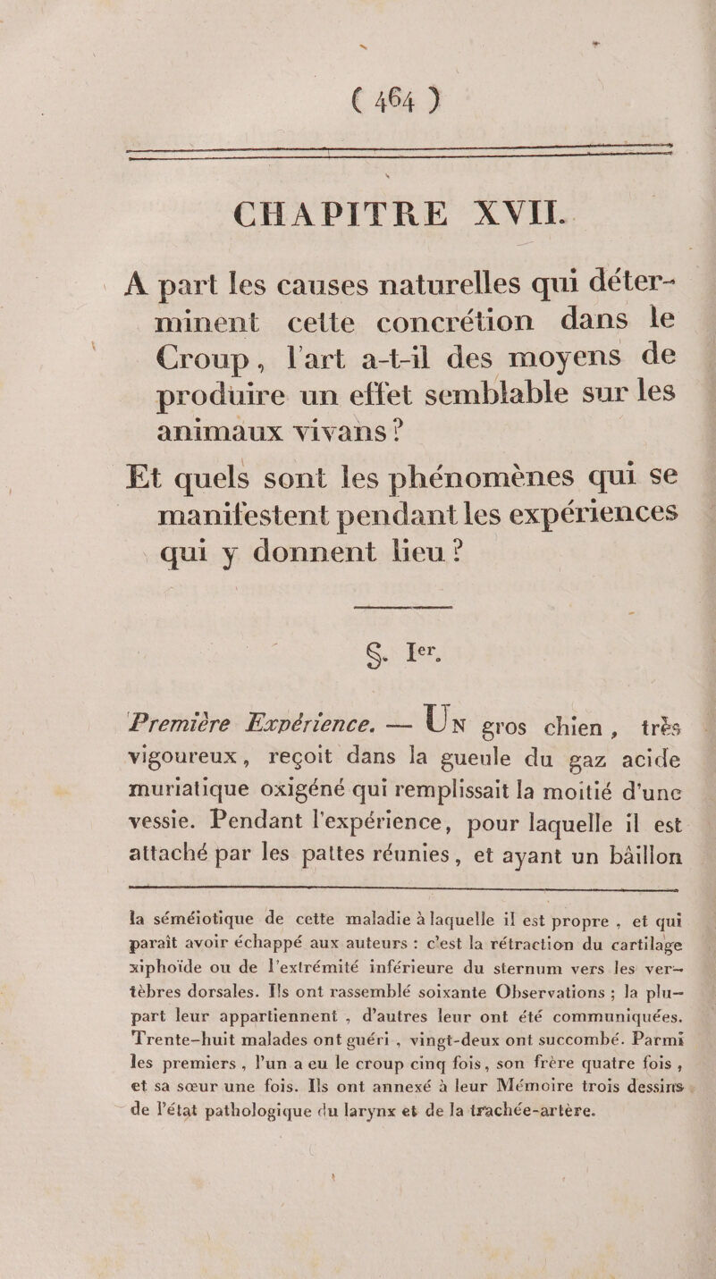 CHAPITRE XVII À part les causes naturelles qui déter- _minent celte concrétion dans le Croup, l'art at-il des moyens de produire un ete semblable sur les animaux vivans ? Et quels sont les phénomènes qui se __ manifestent pendant les expériences qui y donnent lieu ? GS. Er. Première Expérience. — UN gros chien, trés vigoureux, reçoit dans la gueule du gaz acide muriatique oxigéné qui remplissait la moitié d'une vessie. Pendant l'expérience, pour laquelle il est attaché par les pattes réunies, et ayant un bäillon la séméiotique de cette maladie à laquelle il est propre , et qui paraît avoir échappé aux auteurs : c'est la rétraction du cartilage xiphoïde ou de l'extrémité inférieure du sternum vers les ver- tèbres dorsales. [ls ont rassemblé soixante Observations ; la plu- part leur appartiennent , d’autres leur ont été communiquées. Trente-huit malades ont guéri , vingt-deux ont succombé. Parmi les premiers , l’un a eu le croup cinq fois, son frère quatre fois, et sa sœur une fois. Ils ont annexé à leur Mémoire trois dessins de l’état pathologique du larynx et de la trachée-artère.