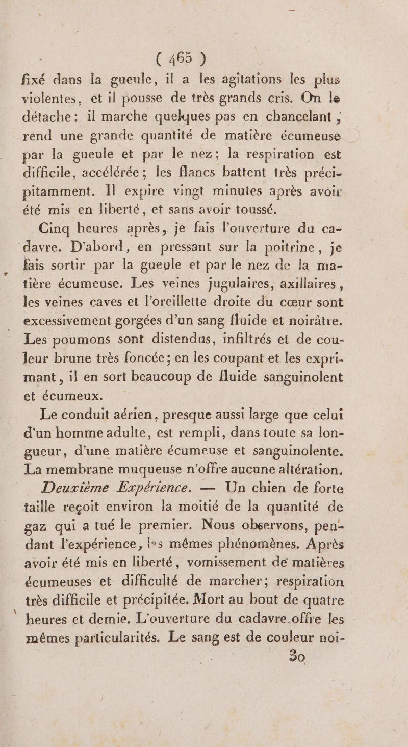 fixé dans la gueule, il a les agitations les plus violentes, et il pousse de très grands cris. On le détache: il marche quelques pas en chancelant , rend une grande quantité de matière écumeuse par la gueule et par le nez; la respiration est diflcile, accélérée; les flancs battent très préci- pitamment. Îl expire vingt minutes après avoir été mis en liberté, et sans avoir toussé. Cinq heures après, je fais l'ouverture du ca- davre. D'abord, en pressant sur la poitrine, je fais sortir par la gueule et par le nez de la ma- tière écumeuse. Les veines jugulaires, axillaires, les veines caves et l'oreillette droite du cœur sont excessivement gorgées d’un sang fluide et noirâtre. Les poumons sont distendus, infiltrés et de cou- leur brune très foncée; en les coupant et les expri- mant , il en sort beaucoup de fluide sanguinolent et écuméux. Le conduit aérien, presque aussi large que celui d'un homme adulte, est rempli, dans toute sa lon- gueur, d'une matière écumeuse et sanguinolente. La membrane muqueuse n'offre aucune altération. Deuxième Expérience. — Un chien de forte taille reçoit environ la moitié de la quantité de gaz qui a tué le premier. Nous observons, pen- dant l'expérience, (5 mêmes phénomènes, Après avoir été mis en liberté, vomissement dé matières écumeuses et difficulté de marcher; respiration très difficile et précipitée. Mort au bout de quatre heures et demie. L'ouverture du cadavre offre les mêmes particularités. Le sang est de couleur noi- 30 {