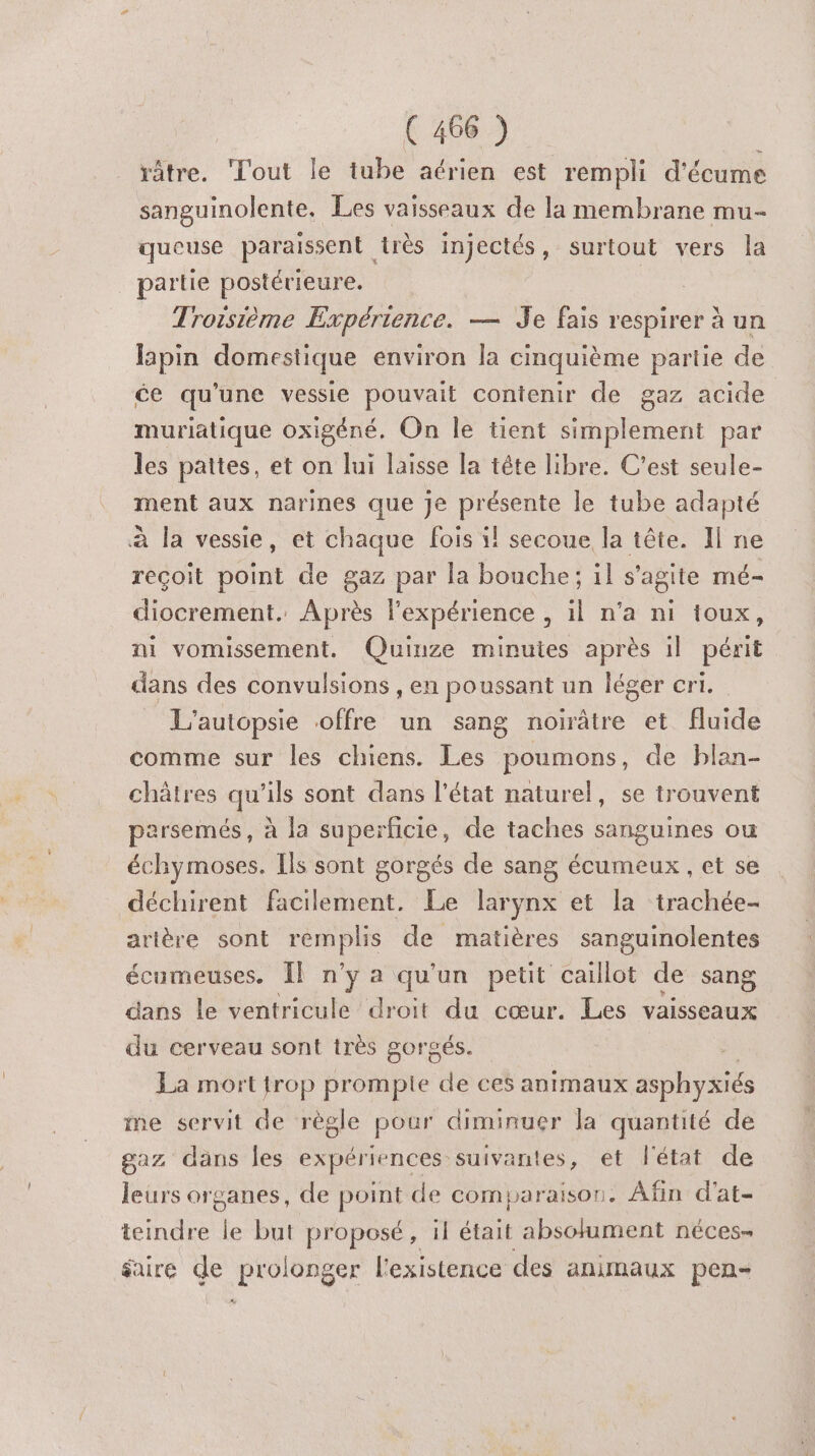 râtre. Tout le tube aérien est rempli d'écume sanguinolente. Les vaisseaux de la membrane mu- queuse paraissent très injectés, surtout vers la partie postérieure. Troisième Expérience. — Je fais respirer à un lapin domestique environ la cinquième partie de ce qu'une vessie pouvait contenir de gaz acide muriatique oxigéné, On le tient simplement par les pattes, et on lui laisse la tête libre. C’est seule- ment aux narines que je présente le tube adapté à la vessie, et chaque fois il secoue la tête. Il ne reçoit point de gaz par la bouche; il s'agite mé- diocrement. Après l'expérience , il n’a ni ioux, ni vomissement. Quinze minutes après il périt dans des convulsions , en poussant un léger cri. L'’autopsie offre un sang noirâtre et fluide comme sur les chiens. Les poumons, de blan- châtres qu’ils sont dans l’état naturel, se trouvent parsemés, à la superficie, de taches sanguines ou échymoses. Ils sont gorgés de sang écumeux , et se déchirent facilement, Le larynx et la trachée- arière sont CERpIe de matières sanguinolentes écumeuses. IF n’y a qu'un petit caillot de sang dans le ventricule droit du cœur. Les vaisseaux du cerveau sont très gorgés. La mort trop prompte de ces animaux asphyxiés me servit de règle pour diminuer la quantité de gaz dans Îes expériences suivantes, et l'état de leurs organes, de point de comparaison. Afin d'at- teindre le but proposé, 1l était absolument néces- faire de prolonger l'existence des animaux pen-