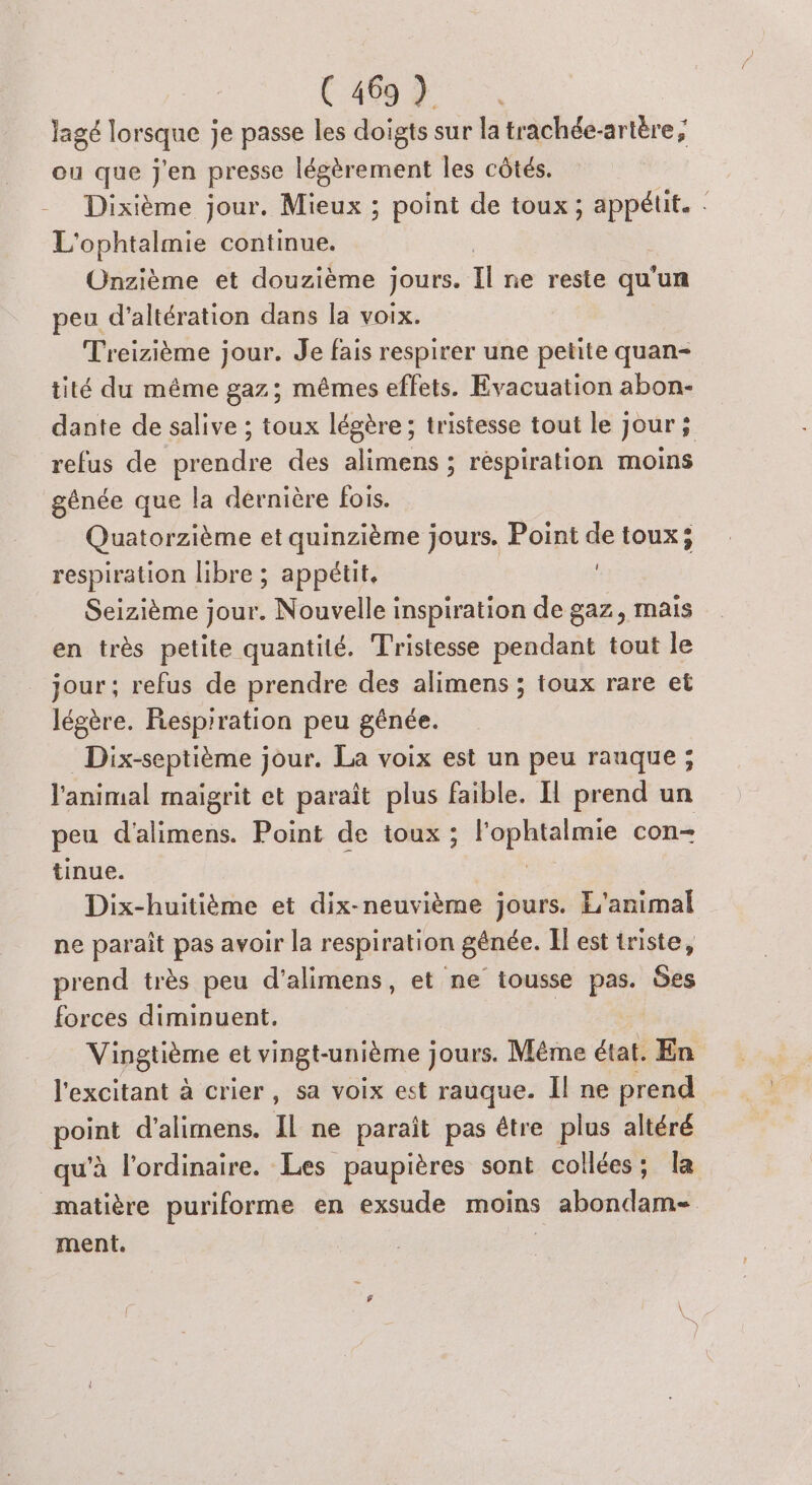 lagé lorsque je passe les doigts sur la trachée-artère ; ou que j'en presse légèrement les côtés. -_ Dixième jour. Mieux ; point de toux ; appétit. : L'ophtalmie continue. Onzième et douzième jours. Il ne reste qu un peu d'altération dans la voix. Treizième jour. Je fais respirer une petite quan- tité du même gaz; mêmes effets. Evacuation abon- dante de salive ; toux légère ; tristesse tout le Jour ; refus de prendre des alimens ; respiration moins génée que la dernière fois. Quatorzième et quinzième jours. Point de toux; respiration libre ; appétit, Seizième jour. Nouvelle inspiration de gaz, mais en très petite quantité. Tristesse pendant tout le jour; refus de prendre des alimens ; toux rare et légère. Fiesprration peu gênée. Dix-septième jour. La voix est un peu rauque ; l'animal maigrit et paraît plus faible. Il prend un peu d'alimens. Point de toux ; Danse à con tinue. Dix-huitième et dix-neuvième jours. L'animal ne paraît pas avoir la respiration génée. Il est triste, prend très peu d’alimens, et ne iousse pas. des forces diminuent. Vingtième et vingt-unième j jours. Même état. En l'excitant à crier, sa voix est rauque. Il ne prend point d’alimens. Il ne paraît pas étre plus altéré qu’à l'ordinaire. Les paupières sont collées; la matière puriforme en exsude moins abondam- ment. |