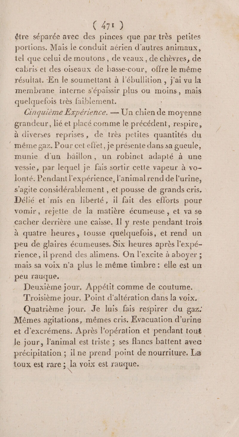 être séparée avec des pinces que par très petites portions. Mais le conduit aérien d'autres animaux, iel que celui de moutons, de veaux, de chèvres, de cabris et des oiseaux de basse-cour, offre le même résultat. -En le soumettant à lion , jaivula membrane interne s'épaissir plus ou moins, mais quelquefois très faiblement. Cinquième Expérience. — Un chien de moyenne grandeur, lié et placé comme le précédent, respire, à diverses reprises, de très petites quantités du même gaz. Pour cet effet, je présente dans sa gueule, munie dun bäillon, un robinet adapté à une vessie, par lequel je fais sortir cette vapeur à vo- lonté. Pendant l'expérience, l'animal rend de l'urine, s’agite considérablement , et pousse de grands cris. Délié et mis en liberté, il fait des efforts pour vomir, rejette de la matière écumeuse , et va se cacher derrière une caisse. Il ÿ reste pendant trois à quatre heures, tousse quelquefois, et rend un peu de glaires écumeuses. Six heures après l'expé- rience , il prend des alimens. On l’excite à aboyer ; mais sa voix n’a plus le même timbre : elle est un peu rauque. Deuxième jour. Appétit comme de coutume. Troisième jour. Point d’altération dans la voix. Quatrième jour. Je luis fais respirer du gaz- Mêmes agitations, mêmes cris. Evacuation d'urine et d'excrémens. Après l'opération et pendant tout | le jour, l'animal est triste ; ses flancs battent avec précipitation ; il ne prend point de nourriture. La toux est rare 5 la voix est rauque.