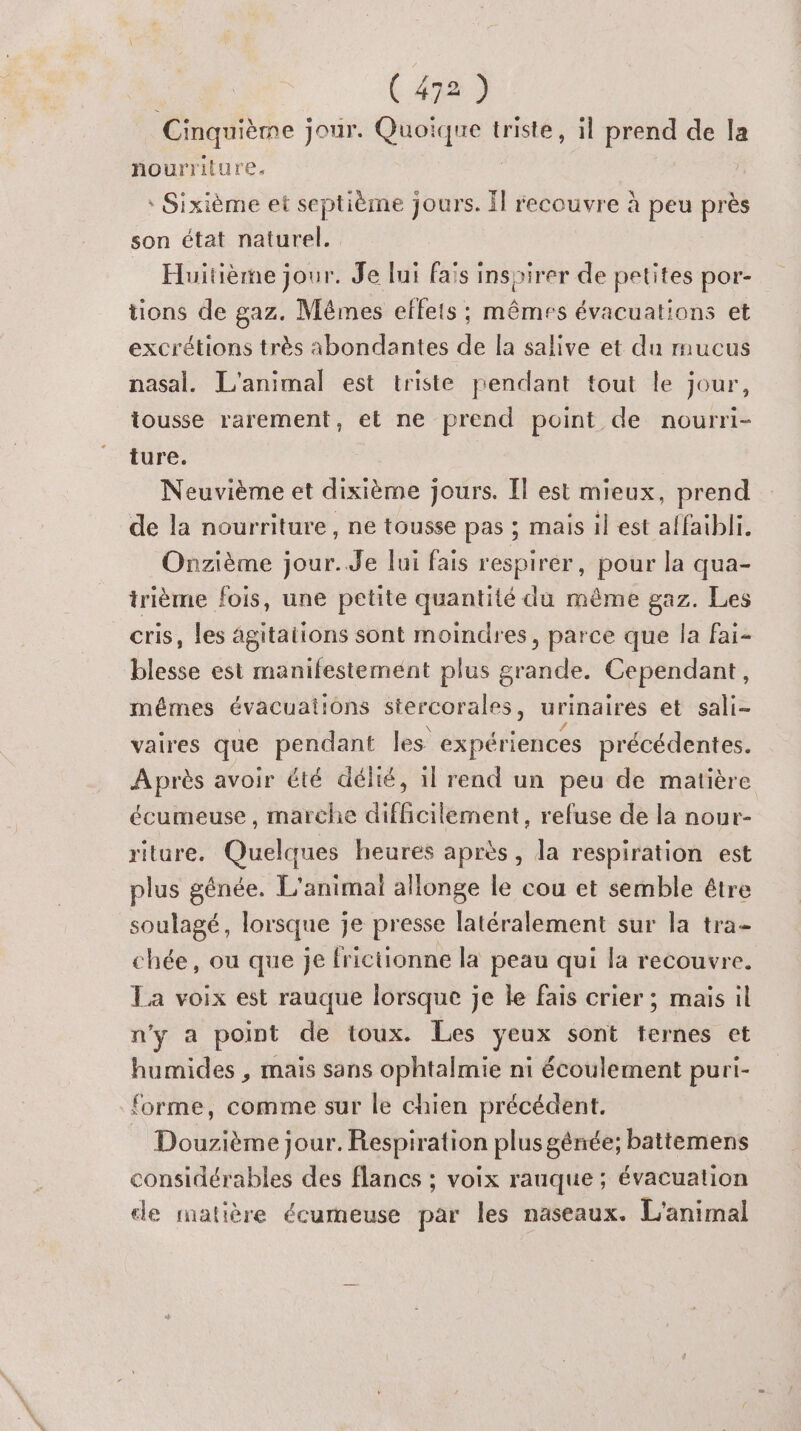 Cinquième jour. Quoique triste, il prend de la nourriture. * Sixième et septième jours. Îl recouvre à peu près son état naturel. Huitième jour. Je lui fais inspirer de petites por- tions de gaz. Mêmes effets ; mêmes évacuations et excrétions très abondantes de la salive et du mucus nasal. L'animal est triste pendant tout le jour, tousse rarement, et ne prend point de nourri- ture. Neuvième et dixième jours. [Il est mieux, prend de la nourriture, ne tousse pas ; mais il est affaibli. Onzième jour..Je lui fais respirer , pour la qua- trième fois, une petite quantité du même gaz. Les cris, les agitations sont moindres, parce que la fai- blesse est manifestement plus grande. Cependant, mémes évacuations stercorales, urinaires et sali- vaires que pendant les expériences précédentes. Après avoir été délié, 1l rend un peu de matière écumeuse , marche difficilement, refuse de la nour- riture. Quelques heures après, la respiration est plus génée. L'animai allonge le cou et semble être soulagé, lorsque je presse latéralement sur la tra- chée, ou que je frictionne la peau qui la recouvre. La voix est rauque lorsque je le fais crier ; mais il n'y a point de toux. Les yeux sont ternes et humides , mais sans ophtalmie ni écoulement puri- forme, comme sur le chien précédent. _ Douzième jour. Respiration plusgénée; battemens considérables des flancs ; voix rauque ; évacuation ce matière écumeuse par les naseaux. L'animal