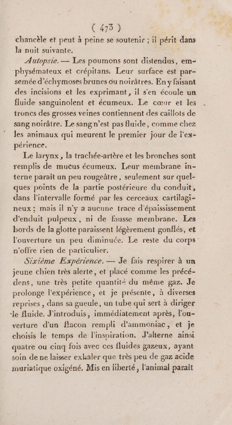 chancèle et peut à peine se soutenir ; il périt dans Ja nuit suivante. Autopsie. — Les poumons sont distendus em- physémateux et crépitans. Leur surface est par- semée d’échymoses brunes ou noirâtres. En y faisant des incisions et les exprimant, il s'en écoule un fluide sanguinolent et écumeux. Le cœur et les troncs des grosses veines contiennent des caillots de sang noirâtre. Le sang n’est pas fluide, comme chez les animaux qui meurent le premier jour de l'ex- périence. Le larynx, la trachée-artère et les bronches sont remplis de muèus écumeux. Leur membrane in- terne parait un peu rougeâtre , seulement sur quel- ques points de Îa partie postérieure du conduit, dans l'intervalle formé par les cerceaux cartilagi- neux ; mais il n'y a aucune trace d'épaississernent d’ date pulpeux, ni de fausse membrane. Les bords de la glotte paraissent légèrement gonflés, et l'ouverture un peu diminuée. Le reste du corps n'offre rien de particulier. Sixième Expérience. — Je fais respirer à un jeune chien très alerte, et placé comme les précé- dens, une très petite quantité du même gaz. Je prolonge l'expérience, et Je présente, à diverses reprises, dans sa gueule, un tube qui sert à diriger Je fluide. J'introduis, immédiatement après, l'ou- verture d'un flacon rempli d'ammoniac, et je choisis le temps de l'inspiration. J'alterne ainsi quatre ou cinq fois avec ces fluides gazeux, ayant soin de ne laisser exhaler que très peu de gaz acide rauriatique oxigéné. Mis en liberté, l'animal paraît