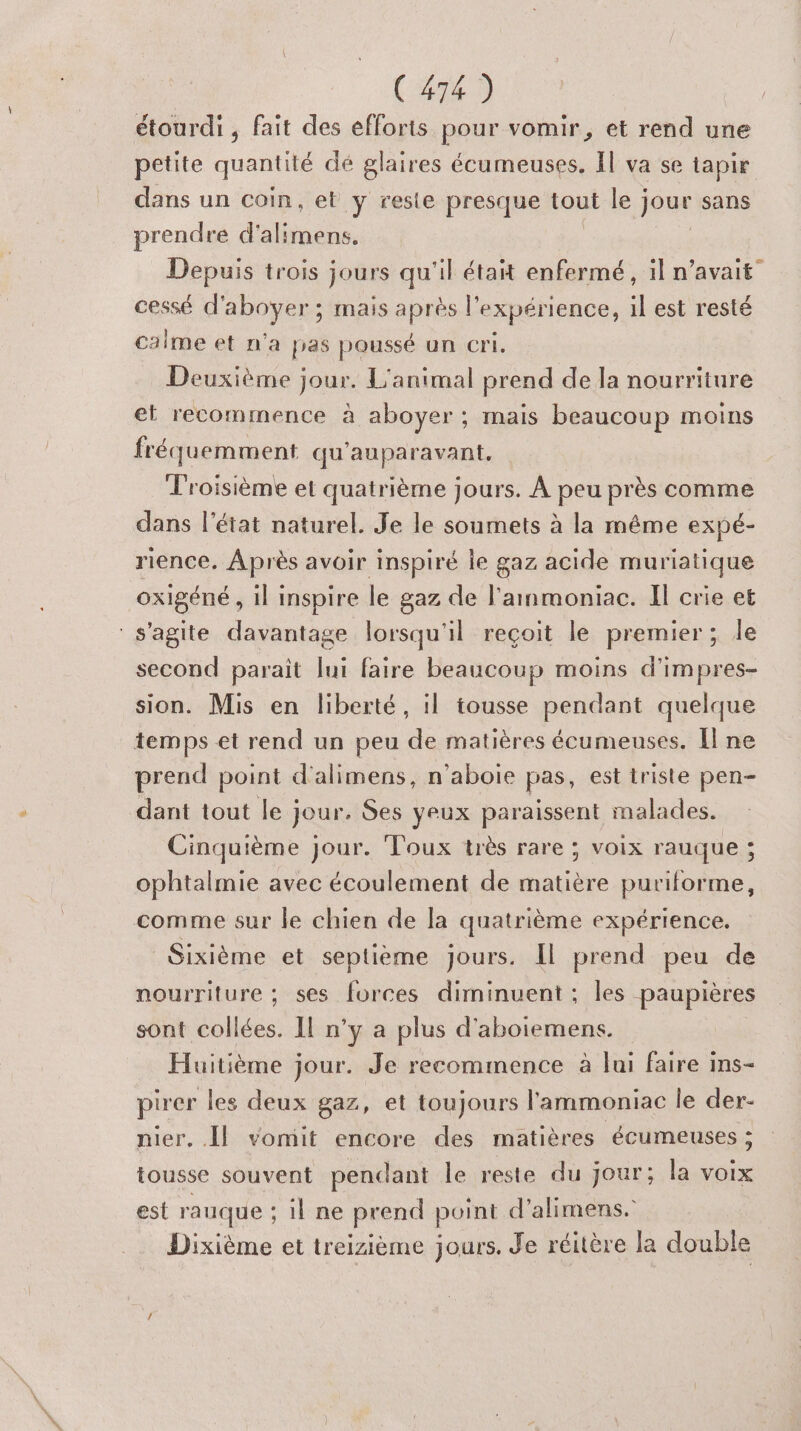 étourdi , fait des efforts pour vomir, et rend une petite quantité dé glaires écumeuses., Il va se tapir dans un coin, et y reste presque tout le jour sans prendre d alitnéns, Depuis trois jours qu'il était enfermé, il n'avait” cessé d'aboyer ; mais après l'expérience, il est resté calme et n'a pas poussé un cri. Deuxième jour. L'animal prend de la nourriture et recommence à aboyer; mais beaucoup moins fréquemment qu'auparavant. Troisième et quatrième jours. À peu près comme dans l’état naturel. Je le soumets à la même expé- rience, Après avoir inspiré le gaz acide muriatique oxigéné , il inspire le gaz de l'ammoniac. Il crie et s'agite davantage lorsqu'il reçoit le premier ; le second parait [ui faire beaucoup moins d'impres- sion. Mis en liberté, il tousse pendant quelque temps et rend un peu de matières écumenses. Il ne prend point d'alimens, n’aboie pas, est triste pen- dant tout le jour. Ses yeux paraissent malades. Cinquième jour. Toux très rare ; voix rauque ; ophtalmie avec écoulement de matière puriforme, comme sur le chien de la quatrième expérience. Sixième et septième Jours. [l prend peu de nourriture ; ses forces diminuent ; les paupières sont collées. Il n’y a plus d'aboiemens. Huitième jour. Je recommence à lui faire ins- pirer les deux gaz, et toujours l'ammoniac le der- nier. [Il vomit encore des matières écumeuses ; tousse souvent pendant le reste du jour; la voix est rauque ; il ne prend point d’alimens. Dixième et treizième jours. Je réitère la double