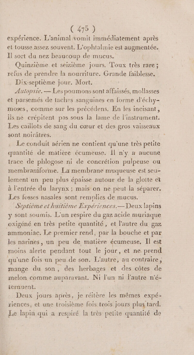 (479 ) expérience. L'animal vomit immédiatement après et tousse assez souvent. L'ophtalmie est augmentée. I} sort du nez beaucoup Le mucus. é Quinzième et seizième jours. Toux très rare; he de prendre la nourriture. Grande faiblesse. Dix-septième jour. Mort. Autopsie.— Les poumons sont affaissés, mollasses et parsemés de taches sanguines en forme d'échy- moses, comme sur les précédens. En Îles incisant, ils ne crépitent pas sous la lame de l'instrument. Les caillots de sang du cœur et des gros vaisseaux sont noirâtres. Le conduit aérien ne contient qu'une très pétite quantité de mâtière écumeuse. Ïl n'y à aucune irace de phlogose ni de concrétion pulpeuse ou membramforme. La membrane muqueuse est seu- lement un peu plus épaisse autour de la gloite €t à l'entrée du larynx ; mais on ne peut la séparer. Les fosses nasales sont remplies de mucus. Septième et hurtième Expériences.— Deux lapins y sont soumis. L'un respire du gaz acide muriaque oxigéné en très petite quantité, et l’autre du gaz ammoniac, Le premier rend, par la bouche et par les narines, un peu de matière écumeuse. Il est moins alerte pendant tout le jour, et ne. prend qu'une fois un peu de son. L'autre, au contraire , mange du son , des herbages et des côtes de melon comme auparavant. Ni l'un ni l'autre n'é- ternuent. Deux jours après, je réitère Re mêmes expé- riences, et une troisième fois trois jours plus tard. Le lapin qui a respiré la très petite quantité de