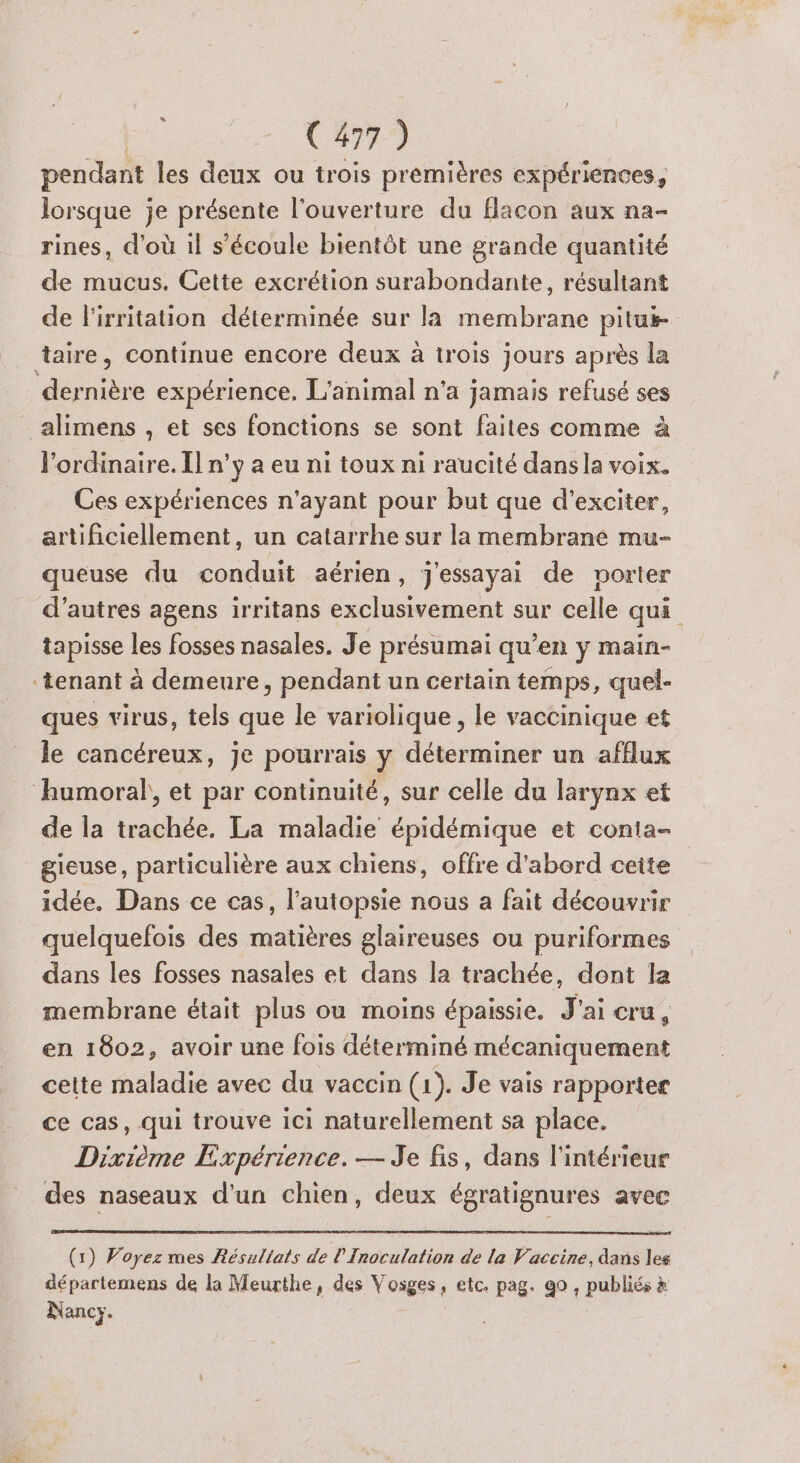LT pendant les deux ou trois premières expériences, lorsque je présente l'ouverture du Hacon aux na- rines, d'où il s'écoule bientôt une grande quantité de mucus. Cette excrétion surabondante, résultant de l'irritation déterminée sur la membrane pitui- alimens , et ses fonctions se sont faites comme à l'ordinaire. Î] n’y a eu ni toux ni raucité dansla voix. Ces expériences n'ayant pour but que d’exciter, artificiellement, un catarrhe sur la membrane mu- queuse du conduit aérien, j'essayai de porter d’autres agens irritans exclusivement sur celle qui tapisse les fosses nasales. Je présumai qu’en y main- ques virus, tels que le variolique , le vaccinique et le cancéreux, je pourrais v déterminer un aff{lux » Y de la trachée. La maladie épidémique et conta- gieuse, particulière aux chiens, offre d'abord ceite idée. Dans ce cas, l’autopsie nous a fait découvrir quelquefois des FREE glaireuses ou puriformes dans les fosses nasales et dans la trachée, dont la membrane était plus ou moins épaissie. +3 cru , en 1802, avoir une fois déterminé mécaniquement cette maladie avec du vaccin (1). Je vais rapporter ce cas, qui trouve ici naturellement sa place. Dixième Expérience. — Je fis, dans l'intérieur des naseaux d'un chien, deux égratignures avec (1) Voyez mes Résultats de l’Inoculation de la Vaccine, dans les départemens de la Meurthe, des V osges ; etc. pag. 90 , publiés à Nancy.