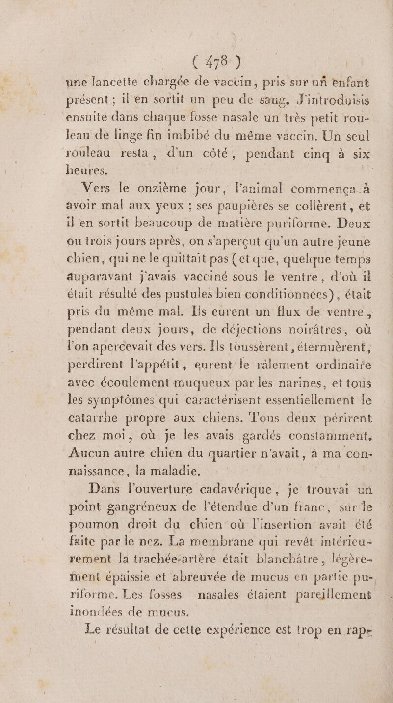 ( 470%] Le une lancette chargée de vaccin, pris sur uñ enfant présent ; 1l én sortit un peu de sang. J'introduisis ensuite dans chaque fosse nasale un très petit rou- Jeau de linge fin imbibé du même vaccin. Un seul rouleau resta, d'un côté, pendant cinq à six heures. 4 | ARE Vers le onzième jour, l'animal commença à avoir mal aux yeux ; ses paupières se collèrent, et il en sortit beaucoup de matière puriforme. Deux ou {rois jours après, on s’aperçut qu'un autre jeune chien, qui ne le quittait pas (et que, quelque temps auparavant J'avais vacciné sous le ventre, d’où il était résulté des pustules bien conditionnées), était pris du même mal. {ls eurent un flux de ventre, pendant deux jours, de déjections noirâtres, où l'on apercevait des vers. Ils toussèrent, éternuèrent, perdirent l'appétit, eurent le râlement ordinaire avec écoulement muqueux par les narines, et tous les symptômes qui caractérisent essentiellement le catarrhe propre aux chiens. Tous deux périrent chez moi, où je les avais gardés constamment, Aucun autre chien du quartier n'avait, à ma COn- naissance, la maladie. La Dans l'oddeniire cadavérique, je trouvai un point gangréneux de l'étendue d'un franc, sur le poumon droit du chien où l'insertion avait été faite par le nez. La membrane qui revêt intérieu- rement la trachée-artère était blanchatre, légère- ment épaissie et abreuvée de mucus en partie pu- riforme. Les fosses nasales étaient pareillement inondées de mucus. Le résultat de cette expérience est trop en rap-