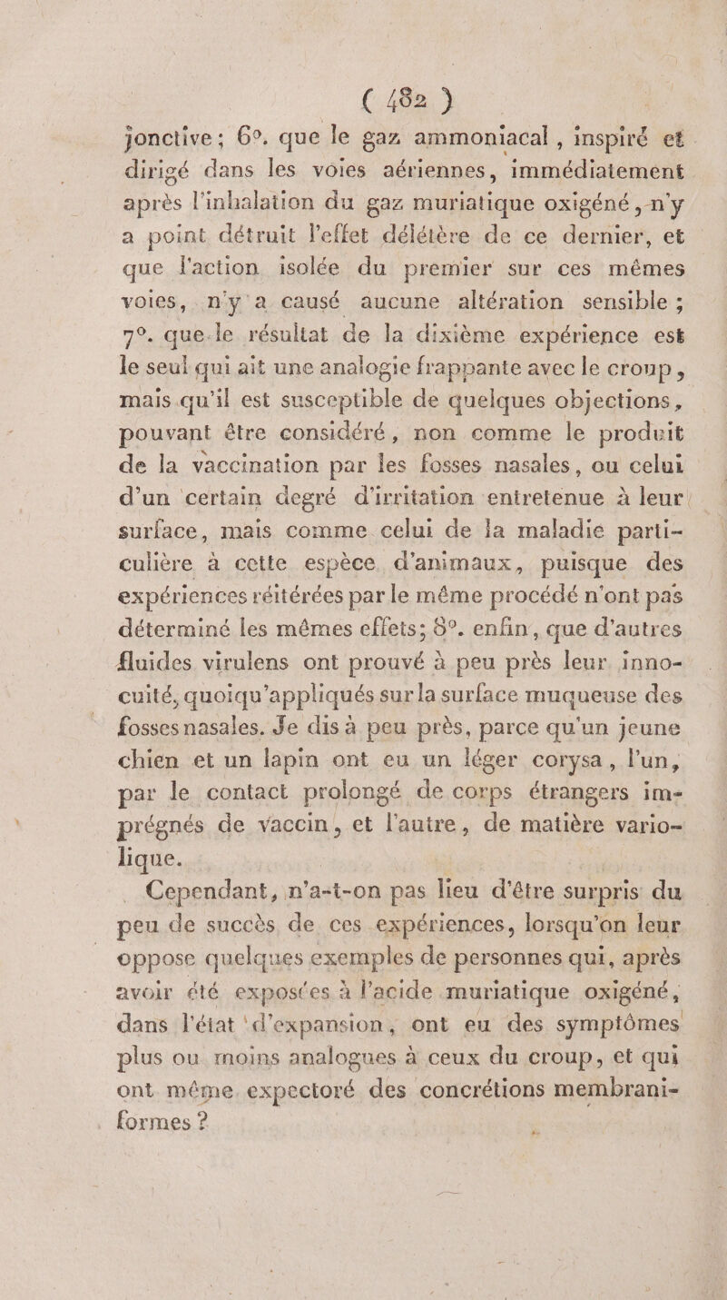 jonctive : 6°. que le gaz ammoniacal , inspiré et dirigé dans les voies aériennes, immédiatement après l'inhalation du gaz muriatique oxigéné ,-n'y a point détruit l'effet délétère de ce dernier, et que faction isolée du premier sur ces mêmes voies, n'y a causé aucune altération sensible ; 7°. que.le résultat de la dixième expérience esk le seul qui ait une analogie frappante avec le croup, mais qu'il est susceptible de quelques objections, pouvant être considéré, non comme le produit de la vaccination par les fosses nasales, ou celui surface, mais comme celui de la maladié parti- culière à cette espèce d'animaux, puisque des expériences réitérées par le même procédé n'ont pas déterminé les mêmes effets; 6°. enfin, que d’autres fluides virulens ont prouvé à peu près leur. inno- cuité, quoiqu'appliqués sur la surface muqueuse des fossesnasales. Je dis à peu près, parce qu'un jeune chien et un lapin ont eu un léger corysa, l’un, par le contact prolongé de corps étrangers im- prégnés de vaccin, et l'autre, de matière vario- lique. | Cependant, n’a-t-on pas lieu d'être surpris du peu de succès de ces expériences, lorsqu'on leur oppose quelques exemples de personnes qui, après avoir été expostes à l'acide muriatique oxigéné, dans l'état ‘d'expansion, ont eu des symptômes plus ou moins analogues à ceux du croup, et qui ont même. expectoré des concrétions membrani- formes ? j