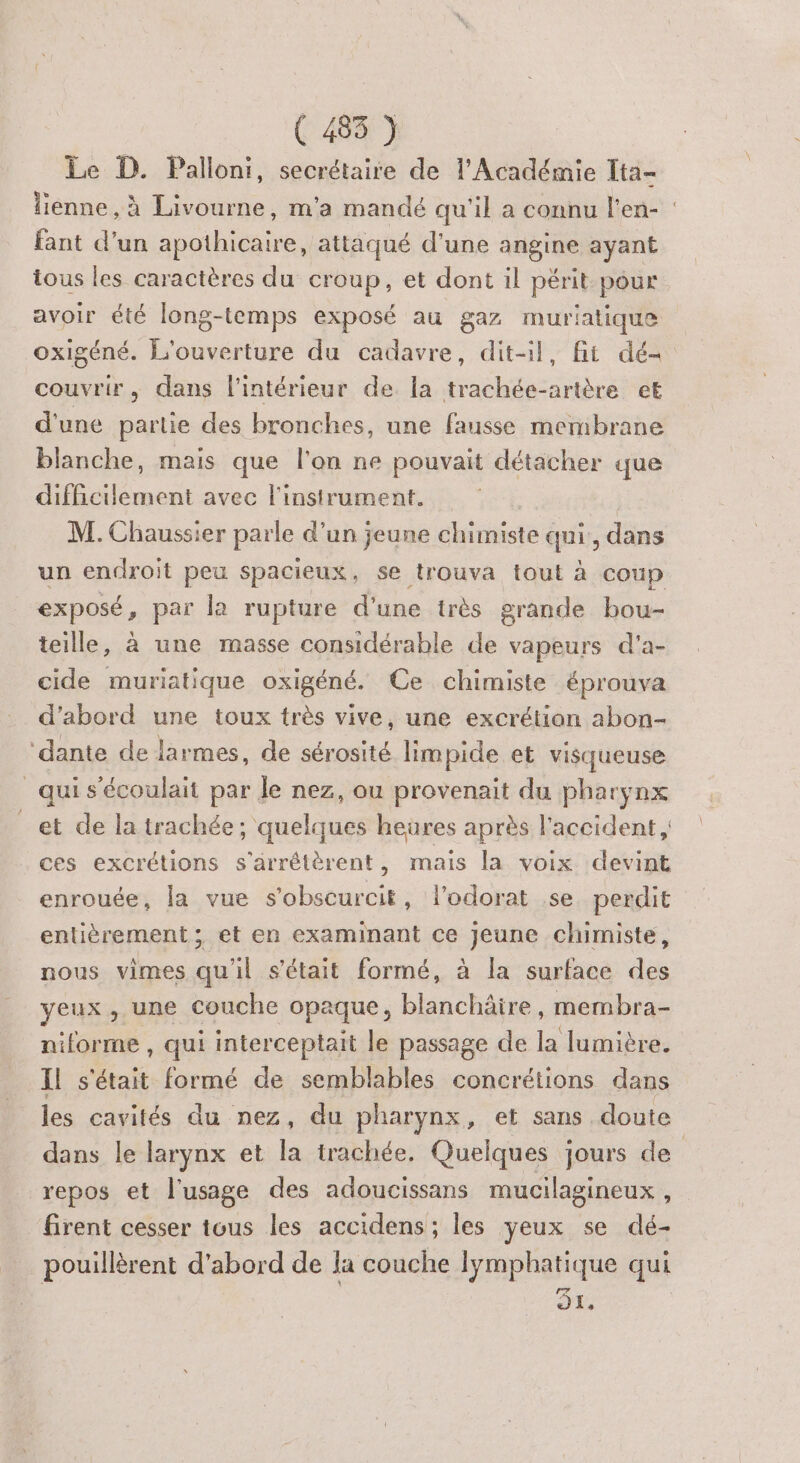 Le D. Palloni, secrétaire de l’Académie Ita- lienne, à Livourne, m'a mandé qu'il a connu l'en- fant d’un nai ee attaqué d'une angine ayant tous les caractères du croup, et dont il périt pour avoir été long-temps exposé au gaz muriatique oxigéné. L'ouverture du cadavre, dit-il, fit dé= couvrir, dans l’intérieur de la trachée-artère et d'une partie des bronches, une fausse membrane blanche, mais que l'on ne pouvait détacher que difficiement avec l'instrument. | M. Chaussier parle d’un jeune chimiste qui:, dans un endroit peu spacieux, se trouva tout à coup exposé, par la rupture d'une très grande bou- teille, à une masse considérable de vapeurs d'a- cide muriatique oxigéné. Ce chimiste éprouva d'abord une toux très vive, une excrétion abon- ‘dante de larmes, de sérosité limpide et visqueuse _ qui s’écoulait par le nez, ou provenait du pharynx _et de la trachée; quelques heures après l'accident ces excrétions s'’arrêtèrent, mais la voix devint enrouée, la vue s’obscurcit, l’odorat se perdit entièrement ; et en examinant ce jeune chimiste, nous vimes qu'il s'était formé, à la surface des yeux, une couche opaque, Llanchôte. membra- niforme , qui interceptait le passage de la lumière. Il A formé de semblables concrétions dans les cavités du nez, du pharynx, et sans doute dans le larynx et la trachée, Quelques jours de repos et l'usage des adoucissans mucilagineux , firent cesser tous les accidens; les yeux se dé- pouillèrent d’abord de la couche lymphatique qui DE;