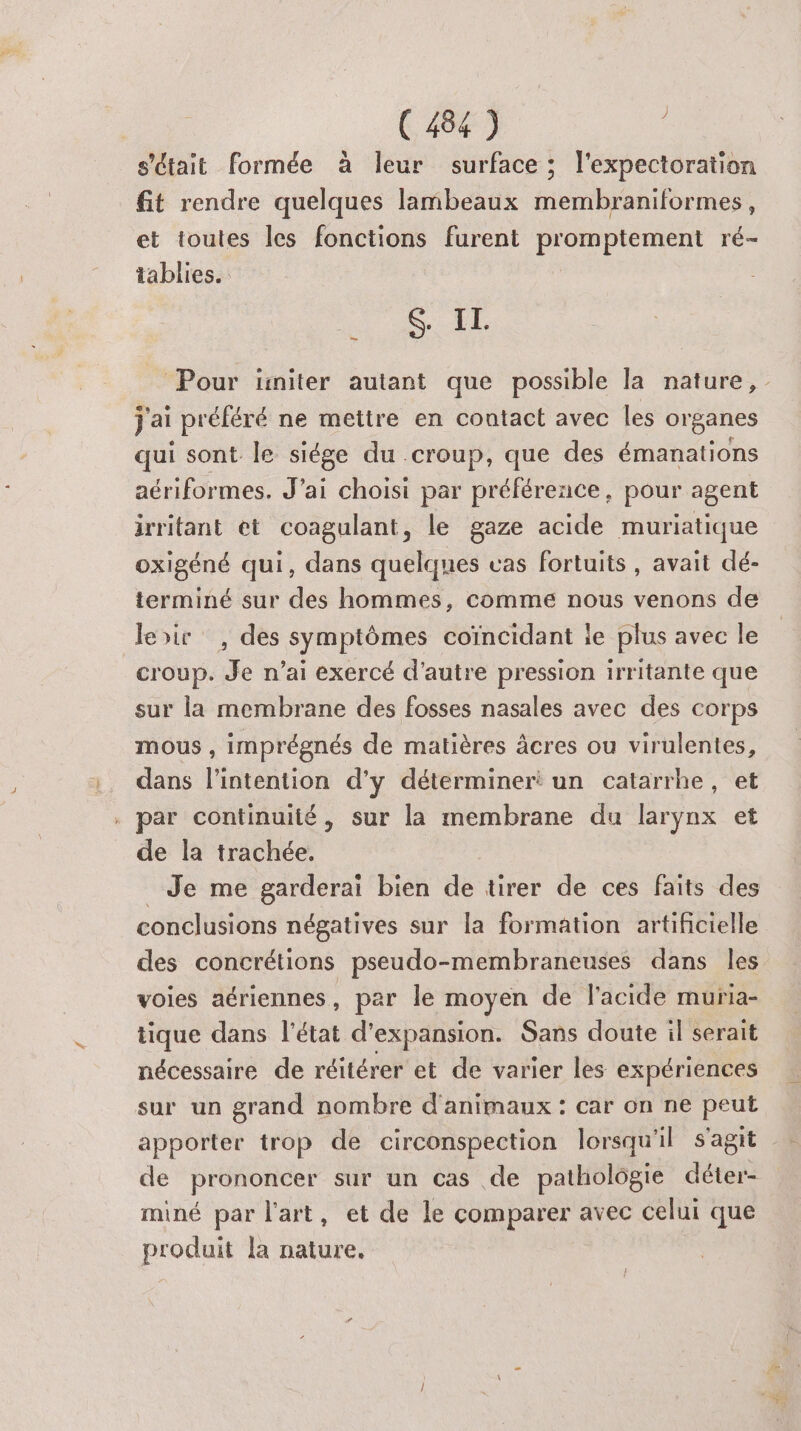 s'était formée à leur surface ; l'expectoration fit rendre quelques lambeaux membraniformes, et toutes les fonctions furent promptement ré- tablies. STE _ Pour üniter autant que possible la nature, j'ai préféré ne mettre en contact avec les organes qui sont le siége du croup, que des émanations aériformes. J'ai choisi par préférence, pour agent irritant et coagulant, le gaze acide muriatique oxigéné qui, dans quelques vas fortuits , avait dé- terminé sur des hommes, comme nous venons de leir , des symptômes coïncidant ie plus avec le croup. Je n’ai exercé d'autre pression irritante que sur la membrane des fosses nasales avec des corps mous, imprégnés de matières âcres ou virulentes, dans l'intention d'y détermineri un catarrhe, et . par continuité, sur la membrane du larynx et de la trachée. _ Je me garderai bien de tirer de ces faits des conclusions négatives sur la formation artificielle des concrétions pseudo-membraneuses dans Îles voies aériennes , par le moyen de l'acide muria- tique dans l'état d'expansion. Sans doute il serait nécessaire de réitérer et de varier les expériences sur un grand nombre d'animaux : car on ne peut de prononcer sur un cas de patholôgie déter- miné par l'art, et de le comparer avec celui que produit la nature.
