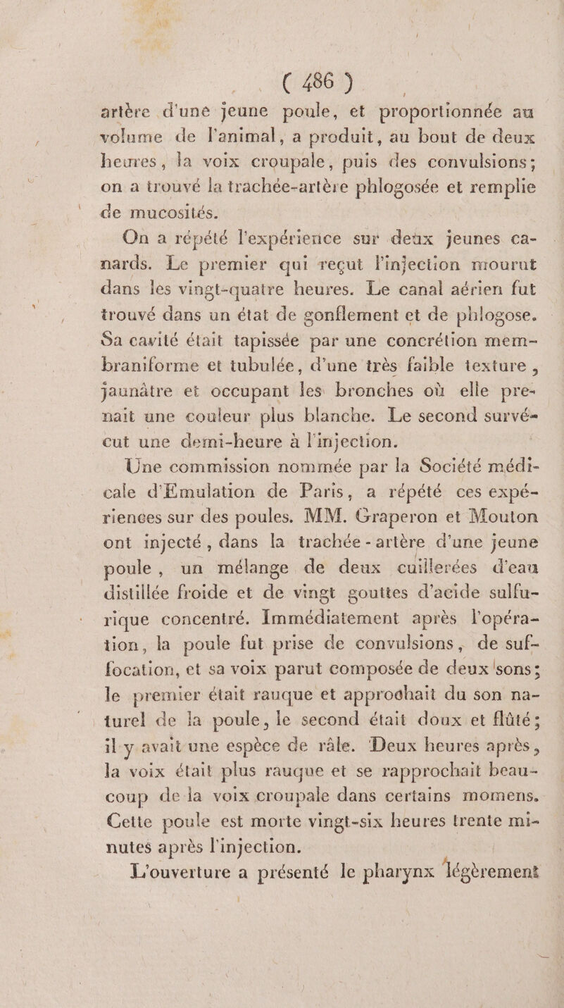 artère d'une jeune poule, et proportionnée au volume de l'animal, a produit, au bout de deux heures, la voix croupale, puis des convulsions : on a trouvé la trachée-artère phlogosée et remplie de mucosités. On a répété l'expérience sur deux jeunes ca- nards. Le premier qui reçut l'injection mourut dans les vingt-quatre heures. Le canal aérien fut trouvé dans un état de sonflement et de phlogose. Sa cavité était tapissée par une concrélion mem- braniforme et tubulée, d’une très faible texture, jaunâtre et occupant les bronches où elle pre- nait une couleur plus blanche. Le second survé- cut une demi-heure à l'injection. Üne commission nommée par la Société médi- cale d'Emulation de Paris, a répété ces expé- riences sur des poules. MM. Graperon et Mouton ont injecté , dans la trachée - artère d’une jeune poule, un mélange de deux cuillerées d’eau distillée froide et de vingt gouttes d’acide sulfu- rique concentré. Immédiatement après l'opéra- tion, la poule fut prise de convulsions, de suf- focation, et sa voix parut composée de deux sons; le premier était rauque et approdhaït du son na- turel de la poule, le second était doux et flüté; il y avait une espèce de râle. Deux heures après, la voix était plus rauque et se rapprochait beau- coup de la voix croupale dans certains momens. Cette poule est morte vingt-six heures trente mi- nutes après l'injection. | L'ouverture a présenté le pharynx loss