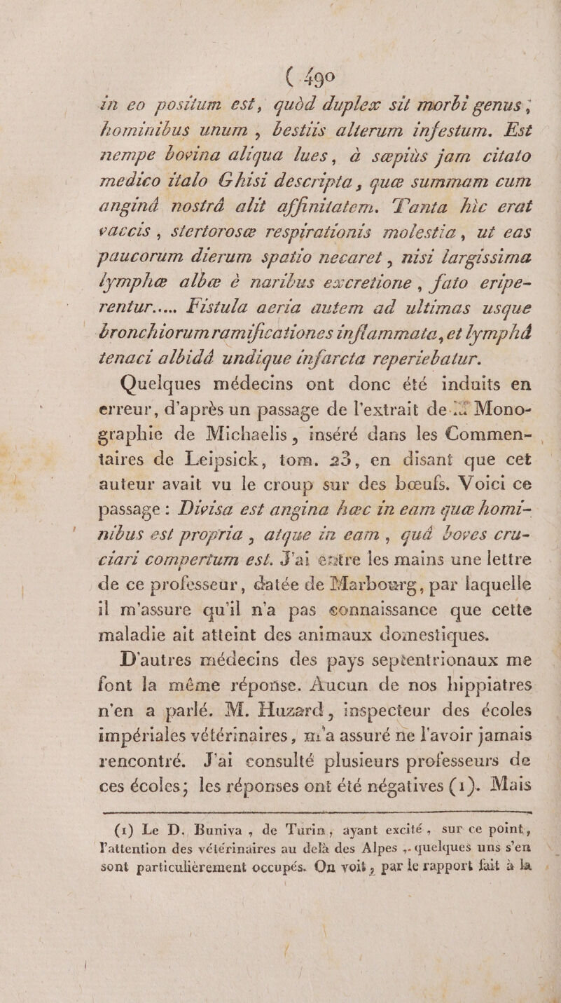 in eo posilum est, qudd duplex sit morbr genus, horminibus unum , bestiis alierum infestum. Est nempe bovina aliqua lues, à sæpiès jam citato médico italo Ghisi descripta, que summam cum anginé nostré alt affinitatem. T'anta hic erat PACCIS , Stertorosæ respirationis molestia, ut eas paucorum dierum spaïio necaret, nisi largissima lymphæ olbæ à naribus he , Jato eripe- rentur.……. Fistula aeria autem ad Fu usque &amp;ronchiorum ramificationes inflammate. et lymphà tenaci albidé undique infarcta reperiebatur. Quelques médecins ont donc été induits en erreur, d'après un passage de l'extrait de: Mono- graphie de Michaelis, inséré dans les Commen-, taires de Leipsick, tom. 23, en disant que cet auteur avait vu le croup sur des bœufs. Voici ce passage : Divisa est angina hæc in eam guæ homi- nibus est propria , aique in eam, qué boves cru- ciari compertum est, J'ai etitre les mains une lettre de ce professeur, datée de Marbourg, par laquelle il m'assure qu'il n'a pas connaissance que cette maladie ait atteint des animaux domestiques. D'autres médecins des pays septentrionaux me font la même réponse. Aucun de nos hippiatres n'en a parlé. M. Huzerd, inspecteur des écoles impériales vétérinaires, m'a assuré ne l'avoir jamais rencontré. J'ai consulté plusieurs professeurs de ces écoles; les réponses ont été négatives (1). Mais (:) Le D. Buniva , de Turin, ayant excité, sur ce pots l'attention des vétérinaires au delà des Alpes ,. quelques uns s’en sont particulièrement occupés. Qn voit, par le rapport fait à la ,