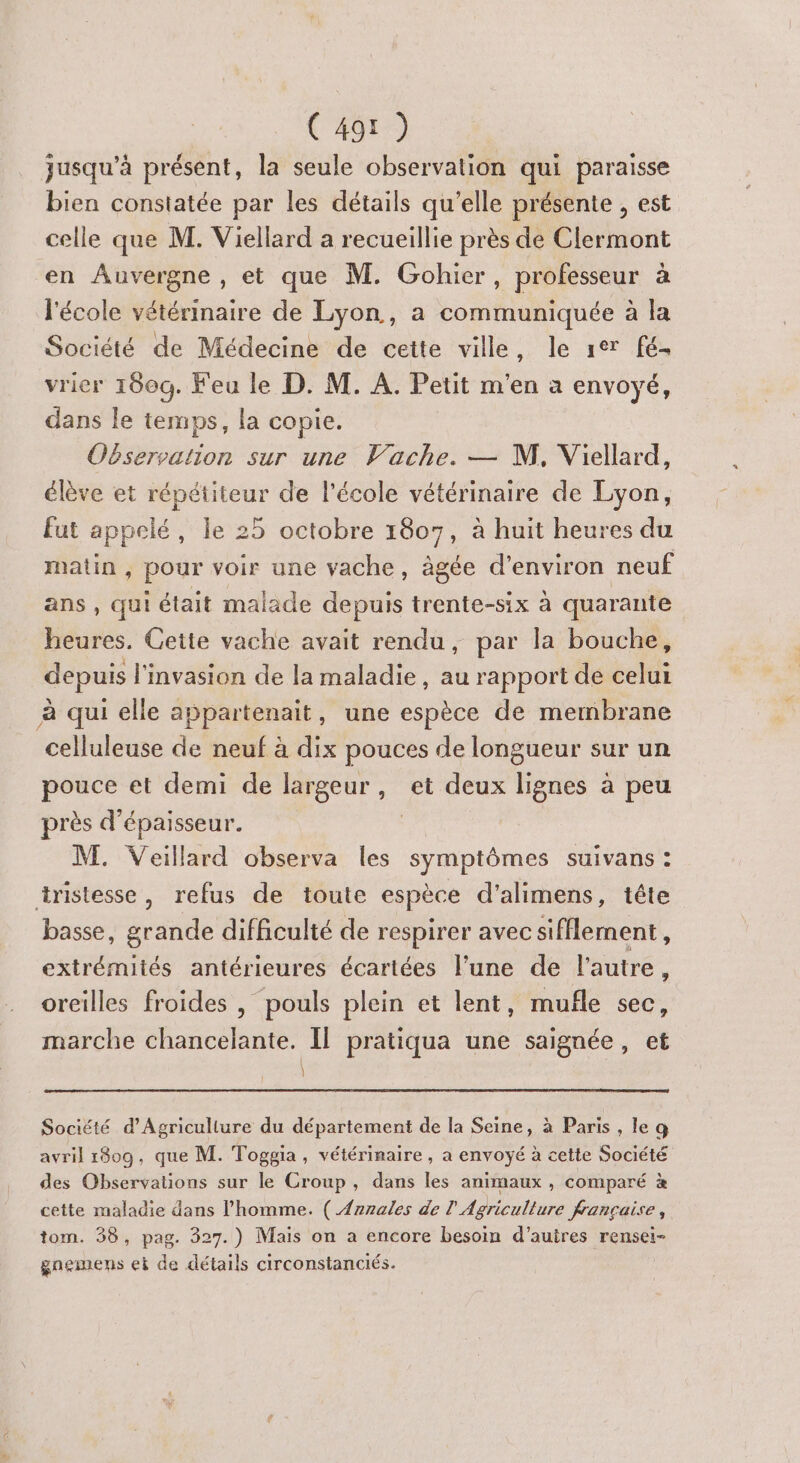 jusqu’à présent, la seule observation qui paraisse bien constatée par les détails qu’elle présente , est celle que M. Viellard a recueillie près de Clermont en Auvergne, et que M. Gohicr, professeur à l'école vétérinaire de Lyon, a communiquée à la Société de Médecine de cette ville, le 1er fé. vrier 160g. Feu le D. M. À. Petit m'en a envoyé, dans le temps, la copie. Observation sur une Vache. — M, Viellard, élève et répétiteur de l’école vétérinaire de Lyon, fut appelé, le 25 octobre 1807, à huit heures du matin , pour voir une vache, àgée d'environ neuf ans , qui était malade depuis trente-six à quarante heures. Cette vache avait rendu, par la bouche, depuis l'invasion de la maladie, au rapport de celui à qui elle appartenait, une espèce de membrane celluleuse de neuf à dix pouces de longueur sur un pouce et demi de largeur, et deux lignes à peu près d'épaisseur. | | M. Veillard observa les symptômes suivans : tristesse, refus de toute espèce d'alimens, tête basse, grande difficulté de respirer avec sifflement, extrémités antérieures écartées l’une de l'autre, oreilles froides | pouls plein et lent, mufñle sec, marche chancelante. Il pratiqua une saignée, et \ Société d'Agriculture du département de la Seine, à Paris , le g avril 1809, que M. Toggia, vétérinaire, a envoyé à cette Société des Observations sur le Croup, dans les animaux , comparé à cette maladie dans l’homme. ( {rnales de l Agriculture francaise, tom. 38, pag. 327.) Mais on a encore besoin d’auires rensei- gnemens et de détails circonstanciés.