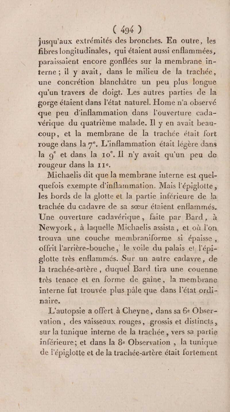 jusqu'aux extrémités des bronches. En outre, les fibres longitudinales, qui étaient aussi enflammées, paraissaient encore gonflées sur la membrane in- terne ; il y avait, dans le milieu de Îa trachée, une concrétion blanchätre un peu plus longue qu'un travers de doigt. Les autres parties de la gorge étaient dans l’état naturel. Home n'a observé que peu d'inflammation dans louverture cada- vérique du quatrième malade. Il y en avait beau- coup, et la membrane de Îa trachée était fort rouge dans la 7°. L'inflammation était légère dans la 9° et dans la 10°. Il n'y avait qu'un peu de rougeur dans la 11e. Michaelis dit que la membrane interne est quel- quefois exempte d'inflammation. Mais l'épigloitte, les bords de la glotte ét la partie inférieure de la trachée du cadavre de sa sœur étaient enflammés. Une ouverture cadavérique, faite par Bard, Newyork, à laquelle Michaelis assista, et où l'on trouva une couche membraniforme si épaisse, offrit l'arrière-bouche , le voile du palais et, l'épi- glotte très enflammés. Sur un autre cadavre, de Ja trachée-artère , duquel Bard tira une couenne très tenace et en forme de gaine, la membrane interne fut trouvée plus pâle que dans l'état ordi- naire. L’autopsie a offert à Cheyne, dans sa 6e Das vation, des vaisseaux rouges, grossis et distincts, sur la tunique interne de la trachée , vers sa partie inférieure; et dans la 8e Observation , la tunique de l'épigloite et de la trachée-artère était fortement