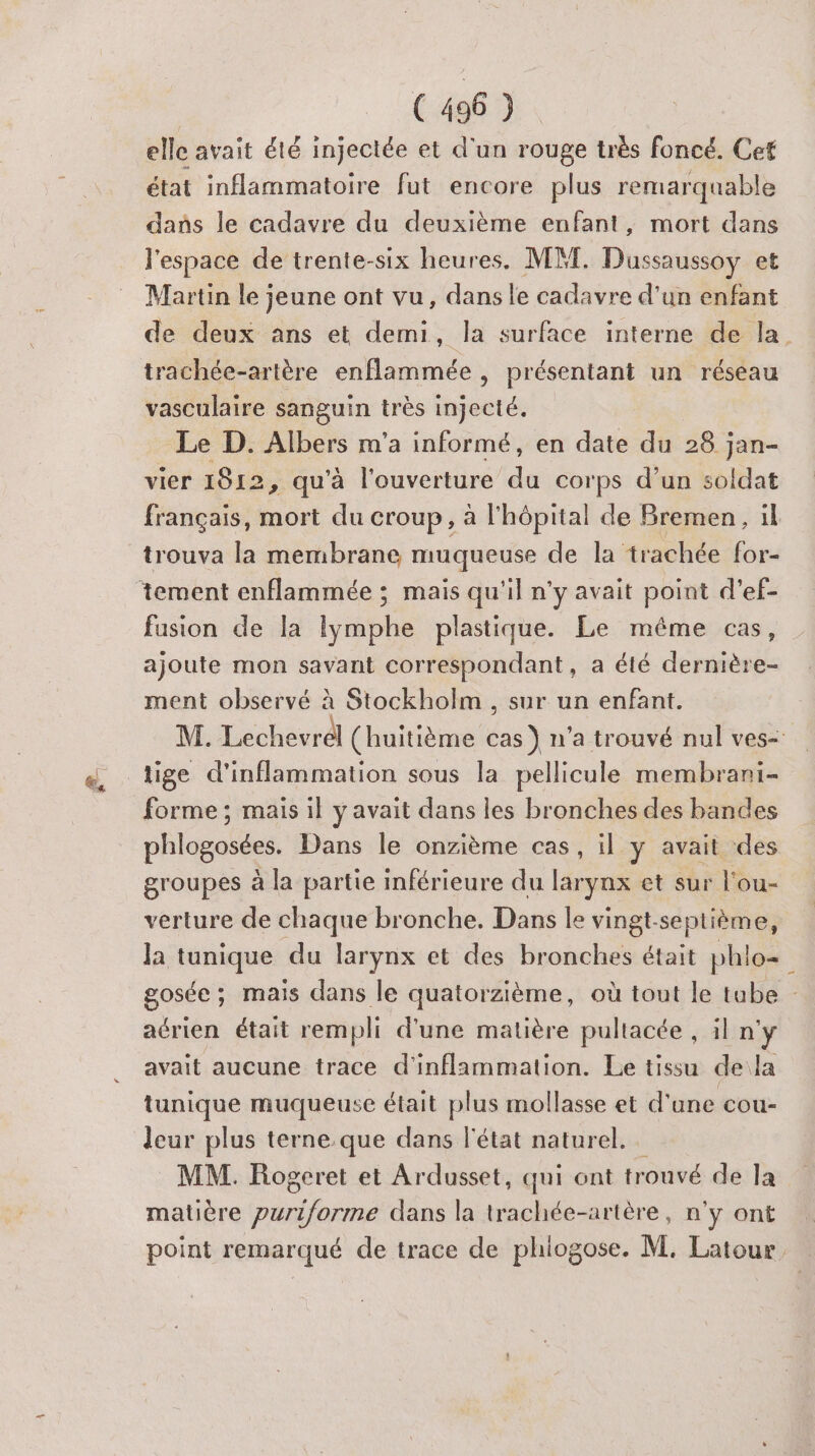 elle avait été injectée et d'un rouge très foncé. Cet état inflammatoire fut encore plus remarquable dans le cadavre du deuxième enfant, mort dans l'espace de trente-six heures, MM. Dussaussoy et Martin le jeune ont vu, dans le cadavre d'un enfant de deux ans et demi, la surface interne de la trachée-artère enflammée , présentant un réseau vasculaire sanguin très injecté. Le D. Albers m'a informé, en date du 28 jan- vier 1812, qu'à l'ouverture du cor ps d’un soldat français, mort du Croup , à l'hôpital de Bremen, il trouva la membrane muqueuse de la trachée for- fusion de la lymphe plastique. Le même cas, ajoute mon savant correspondant, a été dernière- ment observé à Stockholm, sur un enfant. M. Lechevrdl (huitième as} n’a trouvé nul ves- forme ; mais il y avait dans les bronches des bandes phlogosées. Dans le onzième cas, il y avait ‘des groupes à la partie inférieure du pe et sur l'ou- verture de chaque bronche. Dans le vingt-septième, Ja tunique du larynx et des bronches était phlo= ; gosée ; mais dans le quatorzième, où tout le tabe aérien était rempli d'une matière pultacée , il n'y avait aucune trace d'inflammation. Le tissu dela tunique muqueuse était plus mollasse et d'une cou- leur plus terne.que dans l'état naturel. MM. Rogeret et Ardusset, qui ont trouvé de la matière Se dans la trachée-artère, n’y ont point remarqué de trace de phiogose. M. Latour