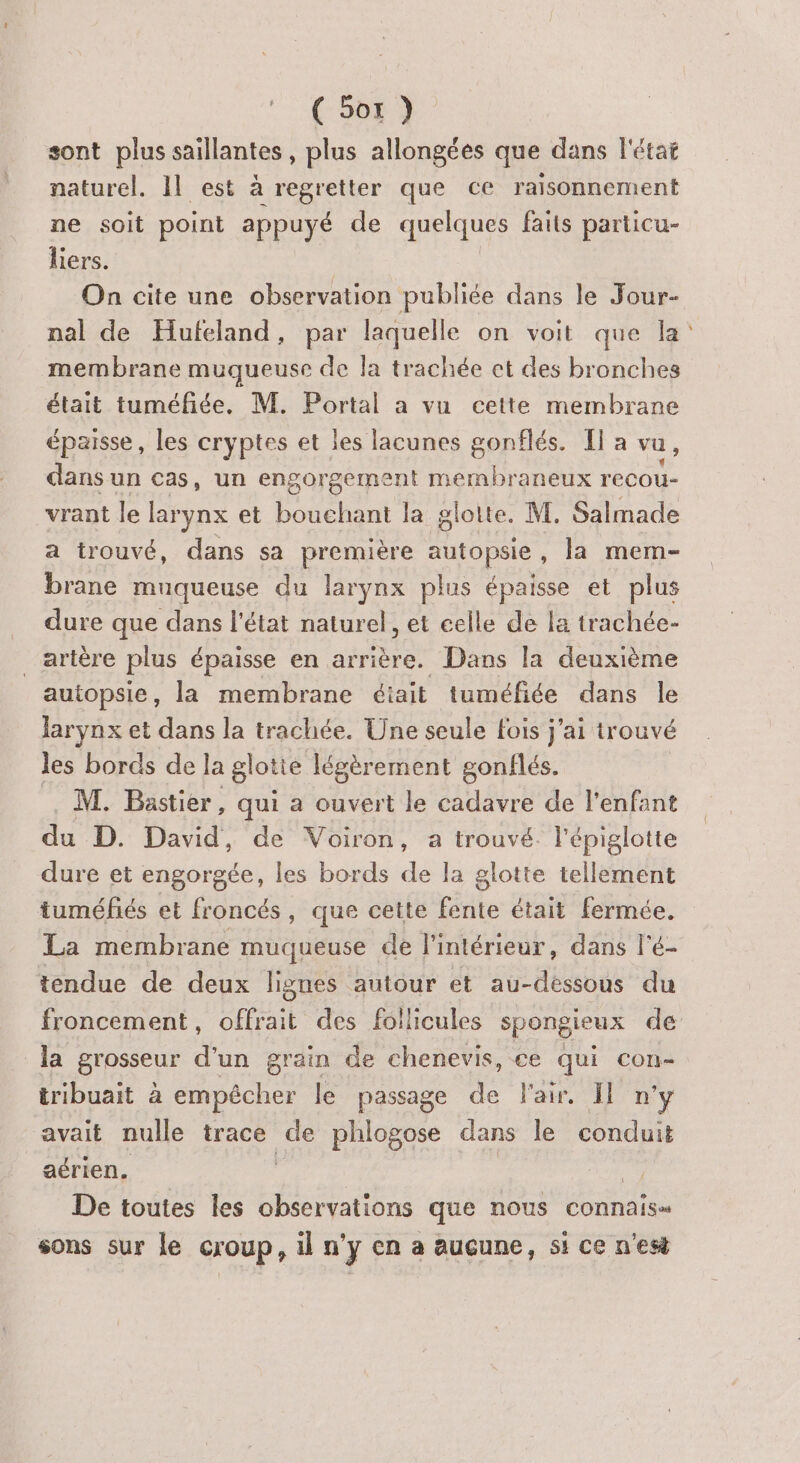 sont plus saillantes, plus allongées que dans l'état naturel. Il est à regretter que ce raisonnement ne soit point appuyé de quelques faits particu- liers. On cite une observation publiée dans le Jour- nal de Hufeland, par laquelle on voit que la: membrane muqueuse de la trachée ct des bronches était tuméfiée. M. Portal a vu cette membrane épaisse, les cryptes et les lacunes éppies Ha vu, dans un cas, un engorgement membraneux recou- vrant le larynx et bouchant la glotte. M. Salmade a trouvé, dans sa première autopsie , la mem- brane muqueuse du larynx plus épaisse et plus dure que dans l'état naturel, et celle de la trachée- _artère plus épaisse en arrière. Dans la deuxième autopsie, la membrane éiait tuméfiée dans le larynx et dans la trachée. Une seule fois j'ai trouvé les bords de la glotie légèrement gonflés. M. Bastier, qui a ouvert le cadavre de l'enfant da D. David, de Voiron, a trouvé. l'épiglotte dure et engorgée, les bords de la glotte tellement tuméfés et froncés, que cette fente était fermée. La membrane muqueuse de l'intérieur, dans l'é- tendue de deux lignes autour et au-dessous du froncement, offrait des follicules spongieux de la grosseur d'un grain de chenevis, ce qui con- tribuait à empêcher le passage de Fair. Il n’y avait nulle trace ue phlogose dans le conduit aérien. | De toutes les observations que nous connais» sons sur le croup, il n'y en a aucune, si ce n'est